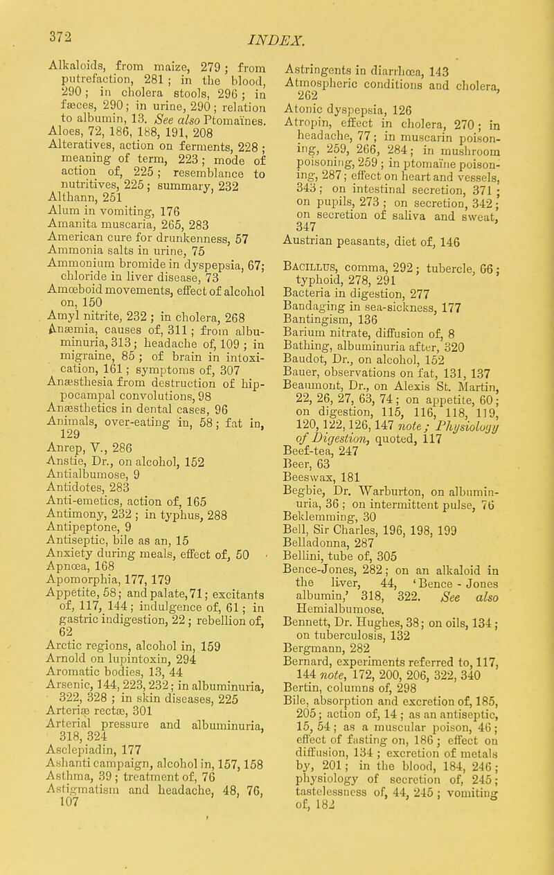 Alkaloids, from maize, 279; from putrefaction, 281 ; in the blood, 290; in cliolera stools, 296; in fajces, 290; in urine, 290; relation to albumin, 13. See also Ptomaines. Aloes, 72, 186, 188, 191, 208 Alteratives, action on ferments, 228 ; meaning of term, 223; mode of action of, 225 ; resemblance to nutritives, 225 ; summary, 232 Althann, 251 Alum in vomiting, 176 Amanita muscaria, 265, 283 American cure for drunkenness, 57 Ammonia salts in urine, 75 Ammonium bromide in dyspepsia, 67; chloride in liver disease, 73 Amoeboid movements, effect of alcohol on,150 Amyl nitrite, 232 ; in cholera, 268 Anaemia, causes of, 311; from albu- minuria, 313; headache of, 109 ; in migraine, 85 ; of brain in intoxi- cation, 161; symptoms of, 307 Anesthesia from destruction of hip- pocampal convolutions, 98 Anasstbetics in dental cases, 96 Animals, over-eating in, 58; fat in, 129 Anrep, V., 286 Anstie, Dr., on alcohol, 152 Antialbumose, 9 Antidotes, 283 Anti-emetics, action of, 165 Antimony, 232 ; in typhus, 288 Antipeptone, 9 Antiseptic, bile as an, 15 Anxiety during meals, effect of, 50 • Apnoea, 168 Apomorphia, 177,179 Appetite, 58; and palate, 71; excitants of, 117, 144 ; indulgence of, 61; in gastric indigestion, 22 ; rebellion of, 62 Arctic regions, alcohol in, 159 Arnold on lupintoxin, 294 Aromatic bodies, 13, 44 Arsenic, 144, 223, 232; in albuminuria, 322, 328 ; in skin diseases, 225 Arteriae rectse, 301 Arterial pressure and albuminuria, 318, 324 Asclepiadin, 177 Ashanti campaign, alcohol in, 157,158 Asthma, 39 ; treatment of, 76 Astigmatism and headache, 48, 76, 107 Astringents in diarrhoea, 143 Atmospheric conditions and cholera. 262 ' Atonic dyspepsia, 126 Atropin, effect in cholera, 270; in headache, 77; in muscarin poison- ing, 259, 266, 284; in mushroom poisoning, 259 ; in ptomaine poison- ing, 287; effect on heart and vessels, 343; on intestinal secretion, 371 ; on pupils, 273 ; on secretion, 342 ; on secretion of saliva and sweat, 347 Austrian peasants, diet of, 146 Bacillus, comma, 292 ; tubercle, 66 : typhoid, 278, 291 Bacteria in digestion, 277 Bandaging in sea-sickness, 177 Bantingism, 136 Barium nitrate, diffusion of, 8 Bathing, albuminuria after, 320 Baudot, Dr., on alcohol, 152 Bauer, observations on fat, 131, 137 Beaumont, Dr., on Alexis St. Martin, 22, 26, 27, 63, 74 ; on appetite, 60; on digestion, 115, 116, 118, 119, 120,122,126,147 note; Physioloyy of Digestion, quoted, 117 Beef-tea, 247 Beer, 63 Beeswax, 181 Begbie, Dr. Warburton, on albumin- uria, 36 ; on intermittent pulse, 76 Beklemming, 30 Bell, Sir Charles, 196, 198, 199 Belladonna, 287 Bellini, tube of, 305 Bence-Jones, 282; on an alkaloid in the liver, 44, 4 Bence - Jones albumin,' 318, 322. See also Hemialbumose. Bennett, Dr. Hughes, 38; on oils, 134 ; on tuberculosis, 132 Bergmann, 282 Bernard, experiments referred to, 117, 144 note, 172, 200, 206, 322, 340 Bertin, columns of, 298 Bile, absorption and excretion of, 185, 205; action of, 14 ; as an antiseptic, 15,54; as a muscular poison, 46; effect of fitsting on, 186; effect on diffusion, 134 ; excretion of metals by, 201; in the blood, 184, 246 ; physiology of secretion of, 245; tastelessncss of, 44, 245 ; vomiting of, 182