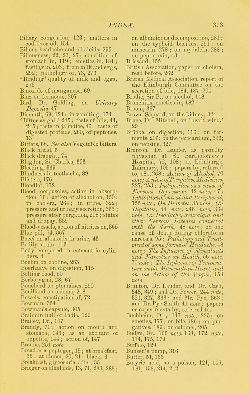 Biliary congestion, 123 ; matters in cod-liver oil, 134 Bilious headache and alkaloids, 295 Biliousness, 22, 23, 27; condition of stomach in, 119 ; emetics in, 181 ; fasting in, 203; from milk and eggs, 292 ; pathology of, 73, 276 'Binding' quality of milk and eggs, 275 Binoxide of manganese, 69 Binz on ferments, 207 Bird, Dr. Golding, on Urinary Deposits, 47 Bismuth, 69, 124 ; in vomiting, 174 ' Bitter as gall,' 245 ; taste of bile, 44, 245 ; taste in jaundice, 46 ; taste of digested proteids, 280, of peptones, 13 Bitters, 68. See also Vegetable bitters. Black bread, 6 Black draught, 74 Blagdon, Sir Charles, 353 Bleeding, 369 Blindness in toothache, 89 Blisters, 176 Blondlot, 172 Blood, corpuscles, action in absorp- tion, 16 ; action of alcohol on, 150 ; in cholera, 264; in urine, 322; pressure and urinary secretion, 363 ; pressure after purgation, 208; states and dropsy, 339 Blood-vessels, action of nitrites on, 365 Blue pill, 74, 367 Bocci on alkaloids in urine, 43 Bodily strain, 113 Body compared to concentric cylin- ders, 4 Boehm on choline, 283 Boerhaave on digestion, 115 Bolting food, 50 Borborygmi, 28, 67 Bouchard on ptomaines, 290 Bouillaud on oedema, 218 Bowels, constipation of, 72 Bowman, 354 Bowman's capsule, 305 Brahmin bull of India, 129 Brailey, Dr., 107 Brandy, 71 ; action on mouth and stomach, 143; as an excitant of appetite, 144; action of, 147 Braune, 251 note Bread as a peptogen, 19 ; at breakfast, 35 ; at dinner, 20, 21 ; black, 6 Breakfast, glycosuria after, 35 Briegerou alkaloids, 13, 71, 283, 288 ; on albuminous decomposition, 281 ; on the typhoid bacillus, 291 ; on muscarin, 278 ; on mydalein, 288 ; on peptotoxin, 43 Biissaud, 155 British Association, paper on cholera, read before, 262 British Medical Association, report of the Edinburgh Committee on the secretion of bile, 184, 187, 204 Brodie, Sir B., on alcohol, 148 Bronchitis, emetics in, 182 Broom, 367 Brown-S^quard, on the kidney, 324 Bruce, Dr. Mitchell, on 'heart wind,' 29 Briicke, on digestion, 116 ; on fer- ments, 206; on the pericardium, 336; on pepsine, 327 Brunton, Dr. Lauder, as casualty physician at St. Bartholomew's Hospital, 72, 108; at Edinburgh Infirmary, 109 ; papers by, referred to, 181,268 ; Action of Alcohol, 70 note; Action of Purgative Medicines., 227, 253 ; Indigestion as a cause of Nervous Depression, 42 note, 47 ; Inhibition, Central and Peripheral, 155 note; On Diabetes, 35 note; On Digitalis, 44 note, 246 note, 364 note; On Headache, Neuralgia, and other Nervous Diseases connected with the Teeth, 48 note; on one cause of death during chloroform narcosis, 95 ; Pathology and Treat- ment of some forms of Headache, 48 note; The Influence of Stimulants and Narcotics on Health, 56 note, 70 note ; The Influence of Tempera- ture on the Mammalian Heart, and on the Action of the Vagus, 158 note Brunton, Dr. Lauder, and Dr. Cash, 343, 349 ; and Dr. Power, 244 note, 321, 327, 363 ; and Mr. Pye, 363; and Dr. Pye Smith, 41 note; papers or experiments by, referred to. Buchheim, Dr., 147 note, 223; on emetics, 177; on bile, 186 ; on pur- gatives, 189 ; on calomel, 205 Budge, Dr., 166 note, 168, 172 note, 174, 175, 179 Buffalo, 129 Bunsen's pump, 316 Butter, 51,133 Butyric acid, as a poison, 121, 116, 181, 198. 214, 212