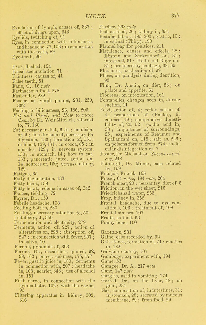 Exudation of lymph, causes of, 337 ; effect of drugs upon, 343 Eyelids, twitching of, 91 Eyes, in connection with biliousness and headache, 77,106 ; in connection with the teeth, 89 Eye-teeth, 90 Face, flushed, 154 Fascal accumulation, 71 Faintness, causes of, 41 False teeth, 51 Fano, G., 16 note Farinaceous food, 278 Fasbender, 282 Fascias, as lymph pumps, 231, 250, 332 Fasting in biliousness, 26, 186, 203 Fat and Blood, and How to make them, by Dr. Weir Mitchell, referred to, 77,130 Fat necessary in diet, 6,51 ; emulsion of, 9 ; fine division of, necessary for digestion, 133 ; formation of, 131; in blood, 129,131; in cocoa, 65 ; in muscles, 129 ; in nervous system, 130; in stomach, 14 • how to eat, 133 ; pancreatic juice, action on, 14; sources of, 130; versus clothing, 129 Fatigue, 65 Fatty degeneration, 137 Fatty heart, 138 Fatty heart, oedema in cases of, 345 Fauces, tickling, 72 Fayrer, Dr., 159 Febrile headache, 108 Feeding bottles, 280 Feeding, necessary attention to, 50 Feitelberg, J., 350 Fermentation and electricity, 279 Ferments, action of, 227 ; action of alteratives on, 228 ; absorption of, 227 ; in connection with fever, 207 ; in saliva, 10 Ferrein, pyramids of, 303 Ferrier, Dr., researches, quoted, 92, 98, 162 ; on sea-sickness, 175, 177 Fever, gastric juice in, 180 ; ferments in connection with, 207 ; headache in, 108 ; scarlet, 348 ; use of alcohol in, 151 Fifth nerve, in connection with the sympathetic, 102 ; with the vagus, 95 _ Filtering apparatus in kidney, 302, 316 Fischer, 268 note Fish as food, 20 ; kidney in, 354 Fistulas, biliary, 185, 203 ; gastric, 10 ; intestinal (Thiry), 190 Flannel bag for poultices, 211 Flatulence, causes and effects, 28 ; Ebstein and Zeckendorf on, 31 ; intestinal, 31; Kolbi and Ruge on, 31 ; produced by cabbage, 38, 39 Flea-bites, localisation of, 99 Fliess, on paralysis during dentition, 93 Flint, Dr. Austin, on diet, 58 ; on palate and appetite, 61 Flourens, on intoxication, 161 Fontanelles, changes seen in, during suction, 11 Food, action of, 4; reflex action of, 4; proportions of (Ranke), 6; courses, 19 ; comparative digesti- bility of, 20, 52 ; oxalic acid in, 38 ; importance of surroundings, 55 ; experiments of Reaumur and Spallanzani on, 115 ; salt as, 226 ; on poisons formed from, 274; mole- cular disintegration of, 7 Foster, Dr. Michael, on Succus enteri- cus, 248 Fothergill, Dr. Milner, case related by, 159 Francois Franck, 155 Fraser, 64 notes, 184 note, 264 French meat, 20 ; peasantry, diet of, 6 Friction, in the wet sheet, 216 Friedrichshall water, 253 Frog, kidney in, 355 Frontal headache, due to eye con- ditions, 106 ; treatment of, 108 Frontal sinuses, 107 Fruits, as food, 63 Funny bone, 100 Gadinine, 281 Gaine, case recorded by, 92 Gall-stones, formation of, 74 ; emetics in, 182 Galvano-cautery, 107 Gamboge, experiment with, 194 Game, 53 Gamgee, Dr. A., 217 note Ganz, 147 note Gargles, used in vomiting, 174 Garrod, Dr., on the liver, 48 ; on gout, 231 Gas, composition of, in intestines, 31; in stomach, 28; secreted by mucous membrane, 29 ; from food, 29