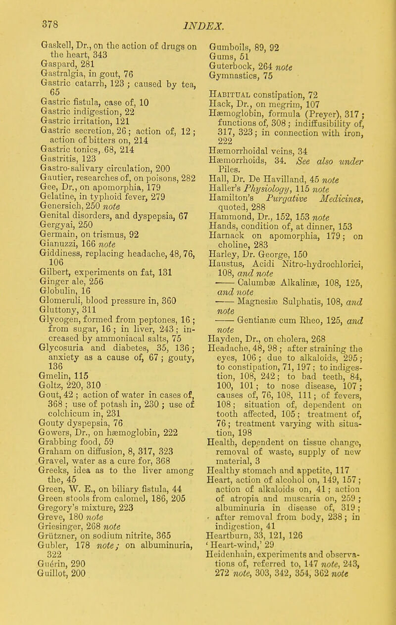 Gaskell, Dr., on the action of drugs on the heart, 343 Gaspard, 281 Gastralgia, in gout, 76 Gastric catarrh, 123 ; caused by tea, 65 Gastric fistula, case of, 10 Gastric indigestion, 22 Gastric irritation, 121 Gastric secretion, 26 ; action of, 12 ; action of bitters on, 214 Gastric tonics, 68, 214 Gastritis, 123 Gastro- salivary circulation, 200 Gautier, researches of, on poisons, 282 Gee, Dr., on apomorphia, 179 Gelatine, in typhoid fever, 279 Genersich, 250 note Genital disorders, and dyspepsia, 67 Gergyai, 250 Germain, on trismus, 92 Gianuzzi, 166 note Giddiness, replacing headache, 48, 76, 106 Gilbert, experiments on fat, 131 Ginger ale, 256 Globulin, 16 Glomeruli, blood pressure in, 360 Gluttony, 311 Glycogen, formed from peptones, 16 ; from sugar, 16 ; in liver, 243; in- creased by ammoniacal salts, 75 Glycosuria and diabetes, 35, 136; anxiety as a cause of, 67 ; gouty, 136 Gmelin, 115 Goltz, 220, 310 Gout, 42 ; action of water in cases of, 368 ; use of potash in, 230 ; use of colchicum in, 231 Gouty dyspepsia, 76 Gowers, Dr., on baemoglobin, 222 Grabbing food, 59 Graham on diffusion, 8, 317, 323 Gravel, water as a cure for, 368 Greeks, idea as to the liver among the, 45 Green, W. E., on biliary fistula, 44 Green stools from calomel, 186, 205 Gregory's mixture, 223 Greve, 180 note Griesinger, 268 note Griitzner, on sodium nitrite, 365 Gubler, 178 note; on albuminuria, 322 Giidrin, 290 Guillot, 200 Gumboils, 89, 92 Gums, 51 Guterbock, 264 note Gymnastics, 75 Habitual constipation, 72 Hack, Dr., on megrim, 107 Haemoglobin, formula (Preyer), 317 ; functions of, 308 ; indiffusibility of, 317, 323; in connection with iron, 222 Hasmorrhoidal veins, 34 Haemorrhoids, 34. See also under Piles. Hall, Dr. De Havilland, 45 note Haller's Physiology, 115 note Hamilton's Purgative Medicines, quoted, 288 Hammond, Dr., 152, 153 note Hands, condition of, at dinner, 153 Harnack on apomorphia, 179; on choline, 283 Harley, Dr. George, 150 Haustus, Acidi Nitro-hydrochlorici, 108, and note ■ Calurnbae Alkalina?, 108, 125, and note Magnesias Sulphatis, 108, and note Gentiana? cum Eheo, 125, and note Hayden, Dr., on cholera, 268 Headache, 48, 98 ; after straining the eyes, 106; due to alkaloids, 295; to constipation, 71, 197; to indiges- tion, 108, 242; to bad teeth, 84, 100, 101; to nose disease, 107; causes of, 76, 108, 111; of fevers, 108; situation of, dependent on tooth affected, 105; treatment of, 76; treatment varying with situa- tion, 198 Health, dependent on tissue change, removal of waste, supply of new material, 3 Healthy stomach and appetite, 117 Heart, action of alcohol on, 149, 157; action of alkaloids on, 41; action of atropia and muscaria on, 259 ; albuminuria in disease of, 319; ■ after removal from body, 238; in indigestion, 41 Heartburn, 33, 121, 126 ' Heart-wind,' 29 Heidcnhain, experiments and observa- tions of, referred to, 147 note, 243, 272 note, 303, 342, 354, 362 note