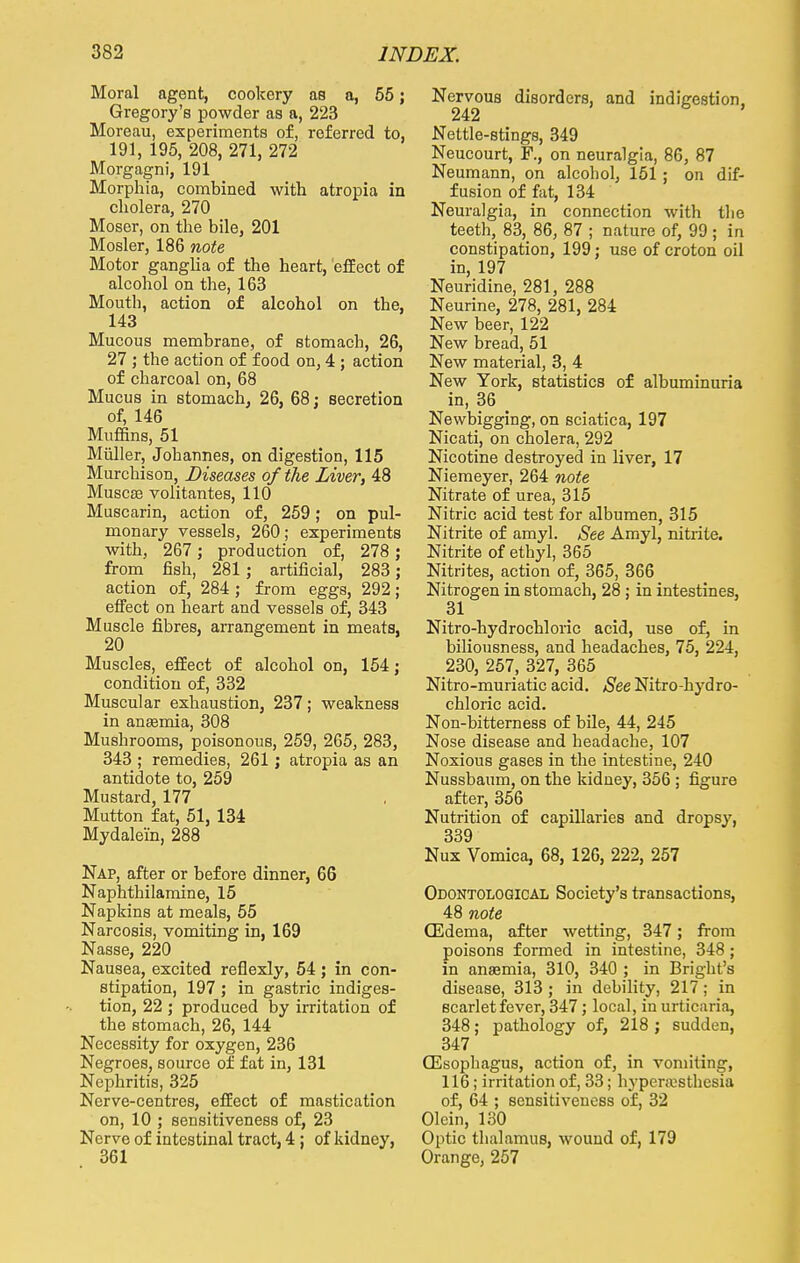 Moral agent, cookery as a, 55; Gregory's powder as a, 223 Moreau, experiments of, referred to. 191, 195, 208, 271, 272 Morgagni, 191 Morphia, combined with atropia in cholera, 270 Moser, on the bile, 201 Mosler, 186 note Motor ganglia of the heart, effect of alcohol on the, 163 Mouth, action of alcohol on the, 143 Mucous membrane, of stomach, 26, 27 ; the action of food on, 4 ; action of charcoal on, 68 Mucus in stomach. 26, 68: secretion of, 146 Muffins, 51 Midler, Johannes, on digestion, 115 Murchison, Diseases of the Liver, 48 Musceb volitantes, 110 Muscarin, action of, 259; on pul- monary vessels, 260; experiments with, 267 ; production of, 278 ; from fish, 281; artificial, 283 ; action of, 284 ; from eggs, 292; effect on heart and vessels of, 343 Muscle fibres, arrangement in meats, 20 Muscles, effect of alcohol on, 154; condition of, 332 Muscular exhaustion, 237; weakness in anaemia, 308 Mushrooms, poisonous, 259, 265, 283, 343 ; remedies, 261; atropia as an antidote to, 259 Mustard, 177 Mutton fat, 51, 134 Mydalein, 288 Nap, after or before dinner, 66 Naphthilamine, 15 Napkins at meals, 55 Narcosis, vomiting in, 169 Nasse, 220 Nausea, excited refiexly, 54; in con- stipation, 197 ; in gastric indiges- tion, 22 ; produced by irritation of the stomach, 26, 144 Necessity for oxygen, 236 Negroes, source of fat in, 131 Nephritis, 325 Nerve-centres, effect of mastication on, 10 ; sensitiveness of, 23 Nerve of intestinal tract, 4; of kidney, 361 Nervous disorders, and indigestion, 242 ' Nettle-stings, 349 Neucourt, F., on neuralgia, 86, 87 Neumann, on alcohol, 151 ; on dif- fusion of fat, 134 Neuralgia, in connection with the teeth, 83, 86, 87 ; nature of, 99 ; in constipation, 199; use of croton oil in, 197 Neuridine, 281, 288 Neurine, 278, 281, 284 New beer, 122 New bread, 51 New material, 3, 4 New York, statistics of albuminuria in, 36 > Newbigging, on sciatica, 197 Nicati, on cholera, 292 Nicotine destroyed in liver, 17 Niemeyer, 264 note Nitrate of urea, 315 Nitric acid test for albumen, 315 Nitrite of amyl. See Amyl, nitrite. Nitrite of ethyl, 365 Nitrites, action of, 365, 366 Nitrogen in stomach, 28 ; in intestines, 31 Nitro-hydrochloric acid, use of, in biliousness, and headaches, 75, 224, 230, 257, 327, 365 Nitro-muriatic acid. See Nitro-hydro- chloric acid. Non-bitterness of bile, 44, 245 Nose disease and headache, 107 Noxious gases in the intestine, 240 Nussbaum, on the kidney, 356 ; figure after, 356 Nutrition of capillaries and dropsy, 339 Nux Vomica, 68, 126, 222, 257 Odontological Society's transactions, 48 note (Edema, after wetting, 347; from poisons formed in intestine, 348 ; in anaemia, 310, 340 ; in Bright's disease, 313; in debility, 217; in scarlet fever, 347; local, in urticaria, 348; pathology of, 218 ; sudden, 347 (Esophagus, action of, in vomiting, 116; irritation of, 33; hyperesthesia of, 64 ; sensitiveness of, 32 Olein, 130 Optic thalamus, wound of, 179 Orange, 257