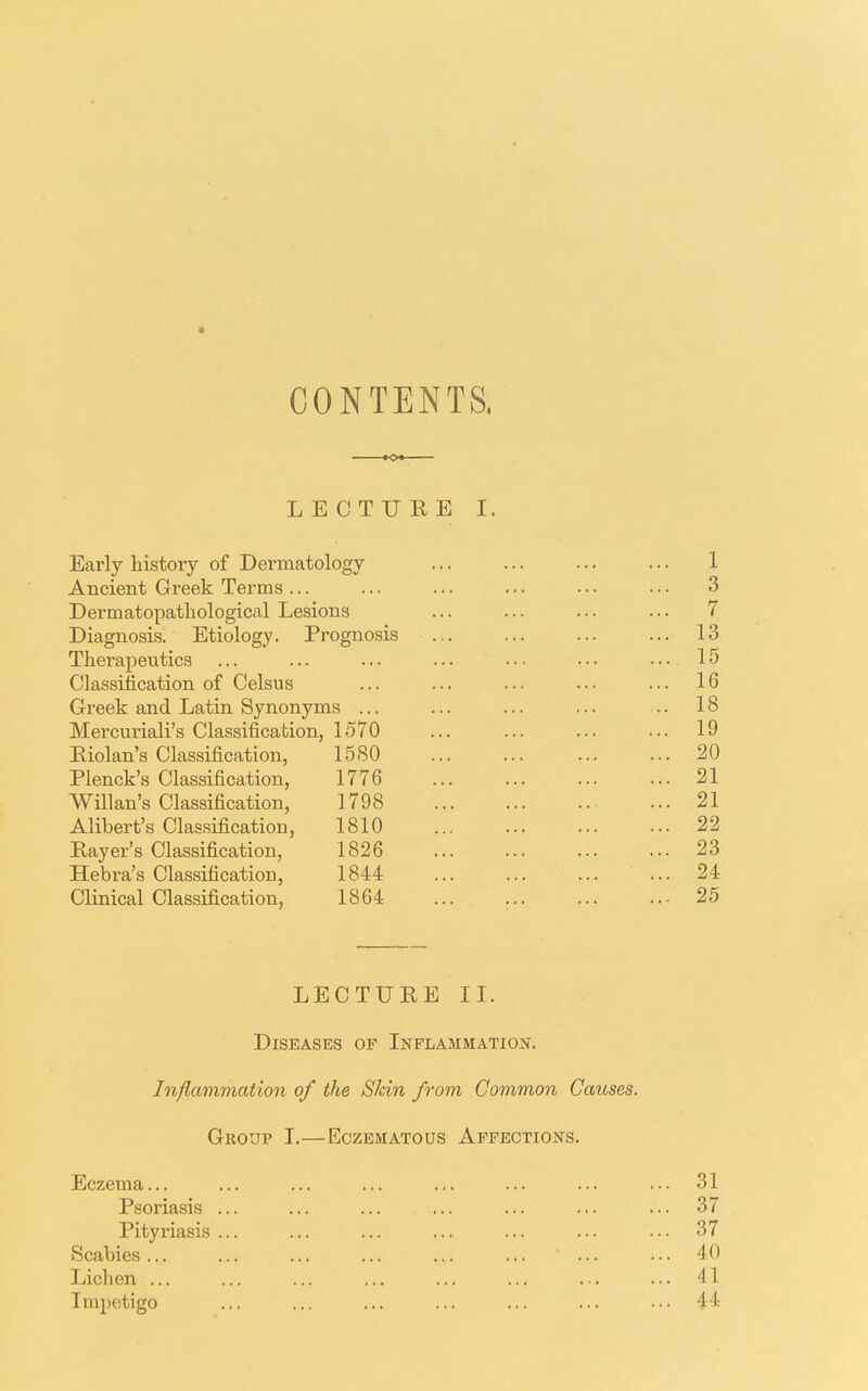 CONTENTS, LECTURE I. Early history of Dermatology ... ... ... ... 1 Ancient Greek Terms ... ... ... ... • • • • • • 3 Dermatopathological Lesions ... ... ... ... 7 Diagnosis. Etiology. Prognosis ... ... ... ... 13 Thei-apeutics ... ... ... ... ... ••• ••• 15 Classification of Celsus ... ... ... ... ... 16 Greek and Latin Synonyms ... ... ... ... .. 18 Mercuriali's Classification, 1570 ... ... ... ... 19 Riolan's Classification, 15SO 20 Plenck's Classification, 1776 21 Willan's Classification, 1798 21 Alibert's Classification, 1810 22 Rayer's Classification, 1826 ... ... ... ... 23 Hebra's Classification, 1844 24 Clinical Classification, 1864 ... ... ... ..- 25 LECTURE II. Diseases op Inflammation. Inflammation of the Skin from Common Causes. GKOUP I. ECZEMATOUS AFFECTIONS. Eczema... ... ... ... ... ... ... ... 31 Psoriasis ... ... ... ... ... ... ... 37 Pityriasis ... ... ... ... ... ... ... 37 Scabies 40 Lichen ... ... ... ... ... ... ... ... 41 Impetigo ... ... ... ... ... ... ... 44