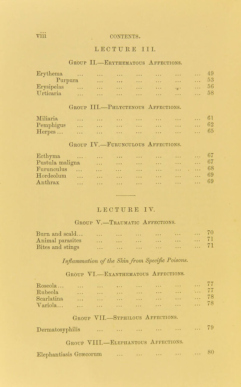 LECTURE III. Group II.—Erythematous Affections. Erythema ... ... ... ... ... ... ... 49 Purpura ... ... ... ... ... ... 53 Erysipelas ... ... ... ... ... ... 56 Urticaria ... ... ... ... ... ... ... 58 Group III.—Phlyctenous Affections. Miliaria 61 Pemphigus ... ... ... ... ... ... ... 62 Herpes... ... ... ... ... ... • • • • • • 65 Group IY.—Furunculous Affections. Ecthyma 67 Pustula maligna ... ... ... ... ••• ••• 67 Furunculus ... ... ... ... ... ••• . ... 68 Hordeolum ... ... ... ... ... ••• ■•• 69 Anthrax ... ... ... ... ... ••• ••• 69 LECTURE IY. Group Y.—Traumatic Affections. Burn and scald... ... ... ... ... ••• ••• 70 Animal parasites ... ... ... ... ••• ••• 71 Bites and stings ... ... ... ••• ••• ••• 71 Inflammation of the Shin from Specific Poisons. Group YI.—Exanthematous Affections. Roseola... ... ... ... ••• ••• ••• ••• 'Jl Rubeola ... ... ... ••• ••• ••• '7 wo Scarlatina ... ... ... • • • • • • • • • • • • '0 Yariola 78 Group YII.—Syphilous Affections. Dermatosyphilis ... ... ••• ••• ••• ••• Group YIIL—Elephantous Affections. Elephantiasis Grsecorum ... ... ••• ••• ••• ^0