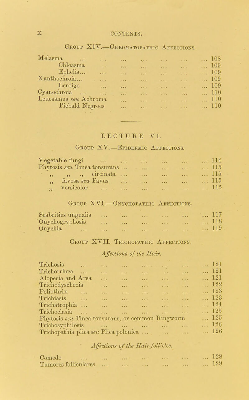 Group XIV.—Chromatopathic Affections. Melasma 108 Chloasma ... ... ... ... ... ... 109 Ephelis 109 Xanthochroia... ... ... ... ... ... ... 109 Lentigo ...109 Cyanochroia ... ... ... ... ... ... ... 110 Leucasmus seu Achroma ... ... ... ... ...110 Piebald Negroes ... ... ... ... ... 110 LECTURE VI. Group XV.—Epidermic Affections. Vegetable fungi ... ... ... ... ... ... 114 Phytosis seu Tinea tonsurans ... ... ... ... ... 115 „ „ circinata ... ... ... ... ... 115 „ favosa seu Favus ... ... ... ... ... 115 „ versicolor ... ... ... ... ... ... 115 Group XVI.—Onychopathy Affections. Scabrities ungualis ... ... ... ... ... 117 Onychogryphosis ... ... ... ... ... ...118 Onychia ... ... .. ... ... ... ... 119 Group XVII. Trichopathy Affections. Affections of the Hair. Trichosis 121 Trichorrhcea ... ... ... ... .. ... ...121 Alopecia and Area ... ... ... ... ... ... 121 Trichodyschroia ... ... ,.. ... ... ... 122 Poliothrix 123 Trichiasis ... ... ... ... ... ... ... 123 Trichatrophia ... ... ... ... ... ... ... 124 Trichoclasia ... ... ... ... ... ... ... 125 Phytosis seu Tinea tonsurans, or common Ringworm ... 125 Trichosyphilosis ... ... ... ... ... ... 126 Trichopathia plica seu Plica polonica ... ... ... ...126 Affections of the Hair follicles. Comedo ... ... ... ... • ■ • • • • ... 128 Tumores folliculares ... ... ... ... ■•• ...129