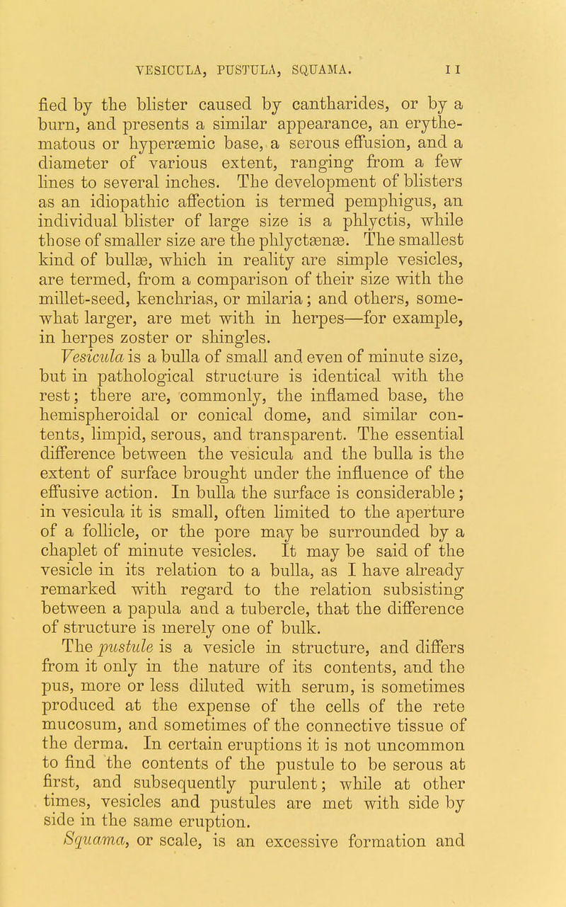 VESICULA, PUSTULA, SQUAMA. fied by the blister caused by cantharides, or by a burn, and presents a similar appearance, an erythe- matous or hypera?mic base, a serous effusion, and a diameter of various extent, ranging from a few lines to several inches. The development of blisters as an idiopathic affection is termed pemphigus, an individual blister of large size is a phlyctis, while those of smaller size are the phlyctsenae. The smallest kind of bulla?, which in reality are simple vesicles, are termed, from a comparison of their size with the millet-seed, kenchrias, or milaria; and others, some- what larger, are met with in herpes—for example, in herpes zoster or shingles. Vesicula is a bulla of small and even of minute size, but in pathological structure is identical with the rest; there are, commonly, the inflamed base, the hemispheroiclal or conical dome, and similar con- tents, limpid, serous, and transparent. The essential difference between the vesicula and the bulla is the extent of surface brought under the influence of the effusive action. In bulla the surface is considerable; in vesicula it is small, often limited to the aperture of a follicle, or the pore may be surrounded by a chaplet of minute vesicles. It may be said of the vesicle in its relation to a bulla, as I have already remarked with regard to the relation subsisting between a papula and a tubercle, that the difference of structure is merely one of bulk. The pustule is a vesicle in structure, and differs from it only in the nature of its contents, and the pus, more or less diluted with serum, is sometimes produced at the expense of the cells of the rete mucosum, and sometimes of the connective tissue of the derma. In certain eruptions it is not uncommon to find the contents of the pustule to be serous at first, and subsequently purulent; while at other times, vesicles and pustules are met with side by side in the same eruption. Squama, or scale, is an excessive formation and