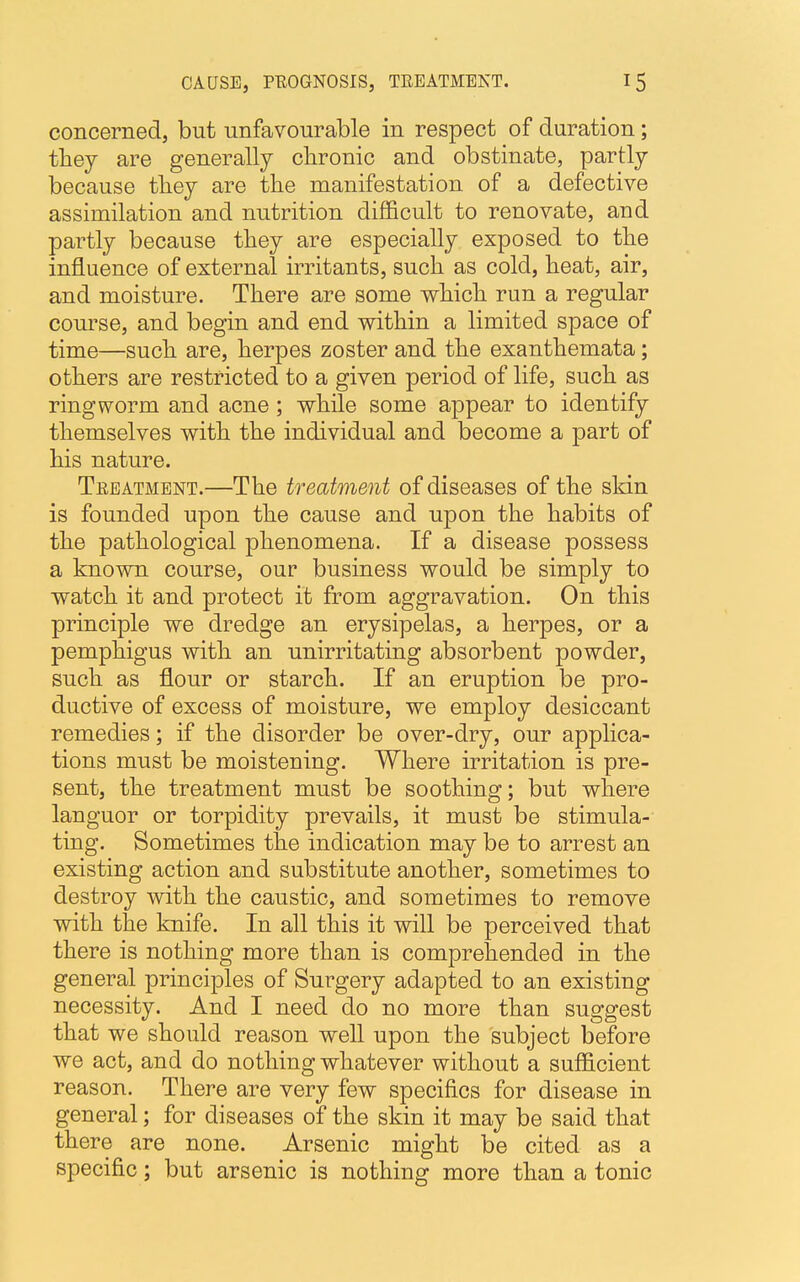 concerned, but unfavourable in respect of duration; they are generally chronic and obstinate, partly because they are the manifestation of a defective assimilation and nutrition dim cult to renovate, and partly because they are especially exposed to the influence of external irritants, such as cold, heat, air, and moisture. There are some which run a regular course, and begin and end within a limited space of time—such are, herpes zoster and the exanthemata; others are restricted to a given period of life, such as ringworm and acne; while some appear to identify themselves with the individual and become a part of his nature. Treatment.—The treatment of diseases of the skin is founded upon the cause and upon the habits of the pathological phenomena. If a disease possess a known course, our business would be simply to watch it and protect it from aggravation. On this principle we dredge an erysipelas, a herpes, or a pemphigus with an unirritating absorbent powder, such as flour or starch. If an eruption be pro- ductive of excess of moisture, we employ desiccant remedies; if the disorder be over-dry, our applica- tions must be moistening. Where irritation is pre- sent, the treatment must be soothing; but where languor or torpidity prevails, it must be stimula- ting. Sometimes the indication may be to arrest an existing action and substitute another, sometimes to destroy with the caustic, and sometimes to remove with the knife. In all this it will be perceived that there is nothing more than is comprehended in the general principles of Surgery adapted to an existing necessity. And I need do no more than suggest that we should reason well upon the subject before we act, and do nothing whatever without a sufficient reason. There are very few specifics for disease in general; for diseases of the skin it may be said that there are none. Arsenic might be cited as a specific; but arsenic is nothing more than a tonic