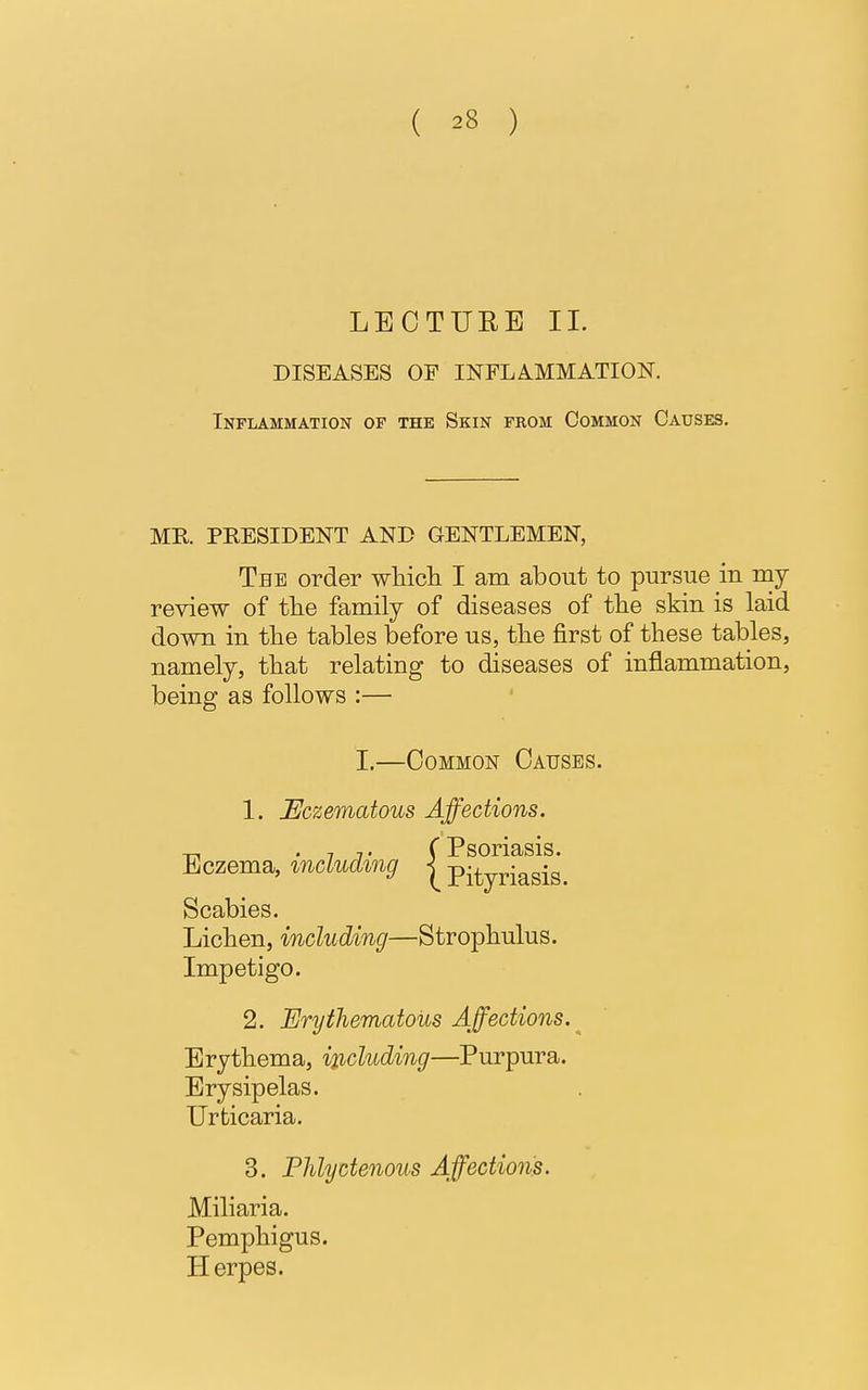 LECTURE II. DISEASES OF INFLAMMATION. Inflammation of the Skin from Common Causes. MR. PRESIDENT AND GENTLEMEN, The order which I am about to pursue in my review of the family of diseases of the skin is laid down in the tables before us, the first of these tables, namely, that relating to diseases of inflammation, being as follows :— 1. Eczematous Affections. Scabies. Lichen, including—Strophulus. Impetigo. 2. Erythematous Affections. Erysipelas. Urticaria. 3. Phlyctenous Affections. Miliaria. Pemphigus. Herpes. I.—Common Causes. Eczema, including Erythema, including—Purpura.