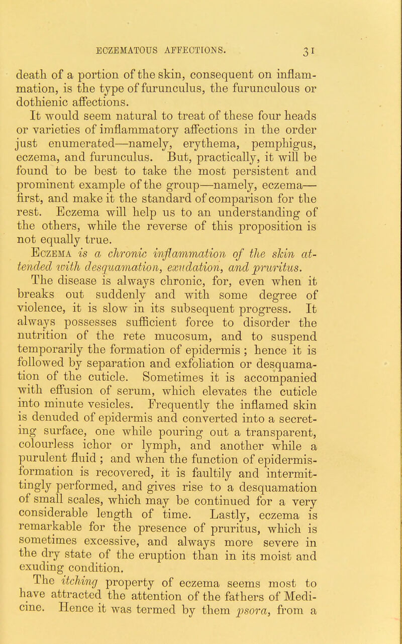 death of a portion of the skin, consequent on inflam- mation, is the type of furunculus, the furunculous or dothienic affections. It would seem natural to treat of these four heads or varieties of imflammatory affections in the order just enumerated—namely, erythema, pemphigus, eczema, and furunculus. But, practically, it will be found to be best to take the most persistent and prominent example of the group—namely, eczema— first, and make it the standard of comparison for the rest. Eczema will help us to an understanding of the others, while the reverse of this proposition is not equally true. Eczema is a chronic inflammation of the shin at- tended with desquamation, exudation, and pruritus. The disease is always chronic, for, even when it breaks out suddenly and with some degree of violence, it is slow in its subsequent progress. It always possesses sufficient force to disorder the nutrition of the rete mucosum, and to suspend temporarily the formation of epidermis ; hence it is followed by separation and exfoliation or desquama- tion of the cuticle. Sometimes it is accompanied with effusion of serum, which elevates the cuticle into minute vesicles. Frequently the inflamed skin is denuded of epidermis and converted into a secret- ing surface, one while pouring out a transparent, colourless ichor or lymph, and another while a purulent fluid ; and when the function of epidermis- formation is recovered, it is faultily and intermit- tingly performed, and gives rise to a desquamation of small scales, which may be continued for a very considerable length of time. Lastly, eczema is remarkable for the presence of pruritus, which is sometimes excessive, and always more severe in the dry state of the eruption than in its moist and exuding condition. The itching property of eczema seems most to have attracted the attention of the fathers of Medi- cine. Hence it was termed by them psora, from a