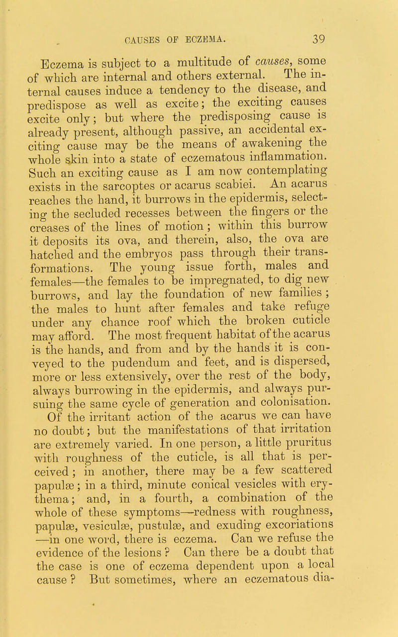 Eczema is subject to a multitude of causes, some of which are internal and others external. The in- ternal causes induce a tendency to the disease, and predispose as well as excite; the exciting causes excite only; but where the predisposing cause is already present, although passive, an accidental ex- citing cause may be the means of awakening the whole skin into a state of eczematous inflammation. Such an exciting cause as I am now contemplating exists in the sarcoptes or acarus scabiei. An acarus reaches the hand, it burrows in the epidermis, select- ing the secluded recesses between the fingers or the creases of the lines of motion; within this burrow it deposits its ova, and therein, also, the ova are hatched and the embryos pass through their trans- formations. The young issue forth, males and females—the females to be impregnated, to dig new burrows, and lay the foundation of new families ; the males to hunt after females and take refuge under any chance roof which the broken cuticle may afford. The most frequent habitat of the acarus is the hands, and from and by the hands it is con- veyed to the pudendum and feet, and is dispersed, more or less extensively, over the rest of the body, always burrowing in the epidermis, and always pur- suing the same cycle of generation and colonisation. Of the irritant action of the acarus we pan have no doubt; but the manifestations of that irritation are extremely varied. In one person, a little pruritus with roughness of the cuticle, is all that is per- ceived ; in another, there may be a few scattered papulae; in a third, minute conical vesicles with ery- thema; and, in a fourth, a combination of the whole of these symptoms—redness with roughness, papulae, vesiculse, pustulse, and exuding excoriations —in one word, there is eczema. Can we refuse the evidence of the lesions ? Can there be a doubt that the case is one of eczema dependent upon a local cause ? But sometimes, where an eczematous dia-