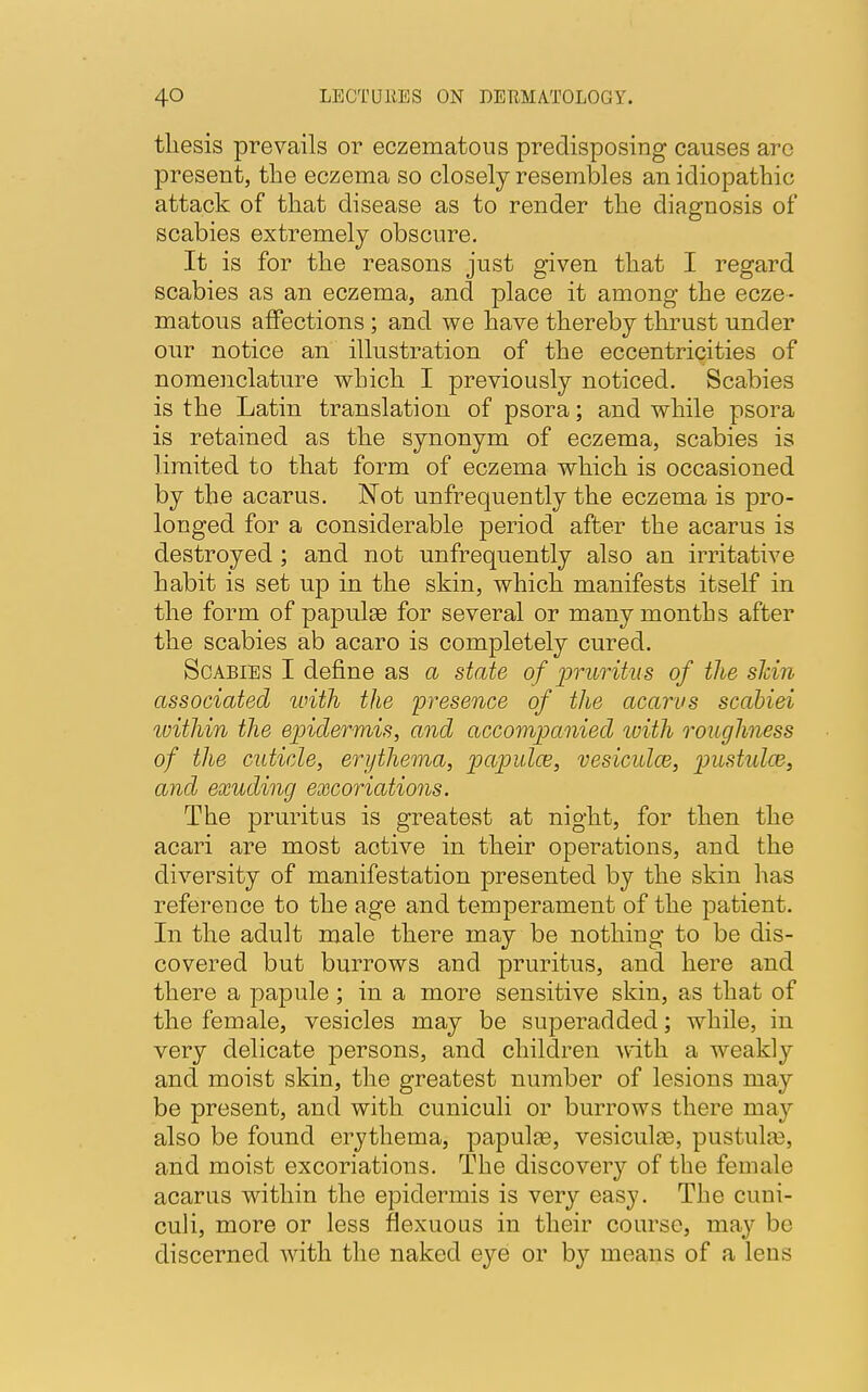 thesis prevails or eczematous predisposing causes arc present, the eczema so closely resembles an idiopathic attack of that disease as to render the diagnosis of scabies extremely obscure. It is for the reasons just given that I regard scabies as an eczema, and place it among the ecze- matous affections ; and we have thereby thrust under our notice an illustration of the eccentricities of nomenclature which I previously noticed. Scabies is the Latin translation of psora; and while psora is retained as the synonym of eczema, scabies is limited to that form of eczema which is occasioned by the acarus. Not unfrequently the eczema is pro- longed for a considerable period after the acarus is destroyed ; and not unfrequently also an irritative habit is set up in the skin, which manifests itself in the form of papulaa for several or many months after the scabies ab acaro is completely cured. Scabies I define as a state of pruritus of the skin associated with the 'presence of the acarus scabiei within the epidermis, and accompanied with roughness of the cuticle, erythema, papula?, vesiculce, pustulce, and exuding excoriations. The pruritus is greatest at night, for then the acari are most active in their operations, and the diversity of manifestation presented by the skin has reference to the age and temperament of the patient. In the adult male there may be nothing to be dis- covered but burrows and pruritus, and here and there a papule; in a more sensitive skin, as that of the female, vesicles may be superadded; while, in very delicate persons, and children with a weakly and moist skin, the greatest number of lesions may be present, and with cuniculi or burrows there may also be found erythema, papulas, vesiculaa, pustulse, and moist excoriations. The discovery of the female acarus within the epidermis is very easy. The cuni- culi, more or less flexuous in their course, may be discerned with the naked eye or by means of a lens