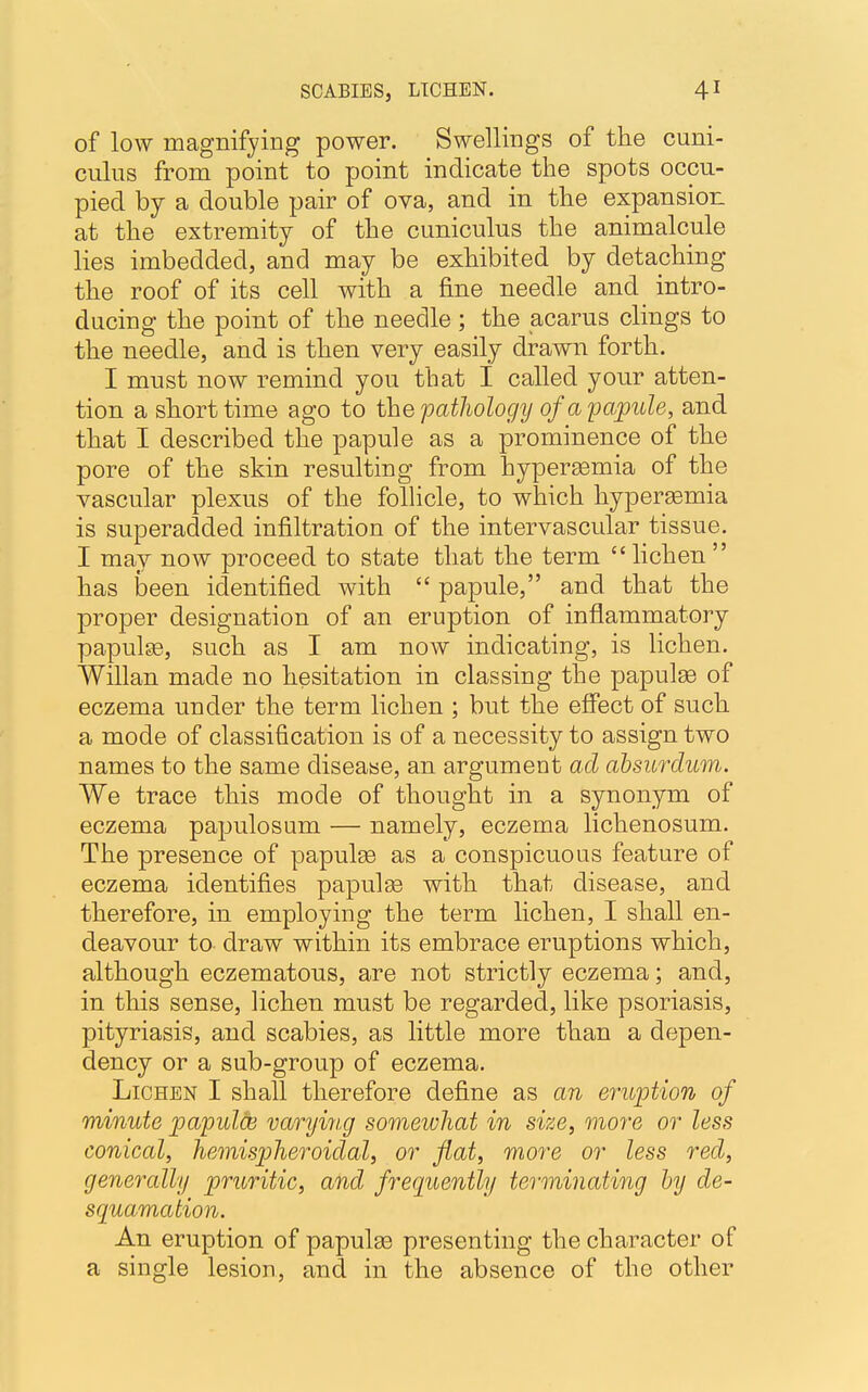 of low magnifying power. Swellings of the cuni- culus from point to point indicate the spots occu- pied by a double pair of ova, and in the expansion at the extremity of the cuniculus the animalcule lies imbedded, and may be exhibited by detaching the roof of its cell with a fine needle and intro- ducing the point of the needle; the acarus clings to the needle, and is then very easily drawn forth. I must now remind you that I called your atten- tion a short time ago to the pathology of a papule, and that I described the papule as a prominence of the pore of the skin resulting from hyperemia of the vascular plexus of the follicle, to which hyperemia is superadded infiltration of the intervascular tissue. I may now proceed to state that the term lichen  has been identified with  papule, and that the proper designation of an eruption of inflammatory papulae, such as I am now indicating, is lichen. Willan made no hesitation in classing the papules of eczema under the term lichen ; but the effect of such a mode of classification is of a necessity to assign two names to the same disease, an argument ad absurdum. We trace this mode of thought in a synonym of eczema papillosum — namely, eczema lichenosum. The presence of papulae as a conspicuous feature of eczema identifies papulae with that disease, and therefore, in employing the term lichen, I shall en- deavour to draw within its embrace eruptions which, although eczematous, are not strictly eczema; and, in this sense, lichen must be regarded, like psoriasis, pityriasis, and scabies, as little more than a depen- dency or a sub-group of eczema. Lichen I shall therefore define as an eruption of minute papules varying somewhat in size, more or less conical, hemispheroidal, or flat, more or less red, generally pruritic, and frequently terminating by de- squamation. An eruption of papulae presenting the character of a single lesion, and in the absence of the other