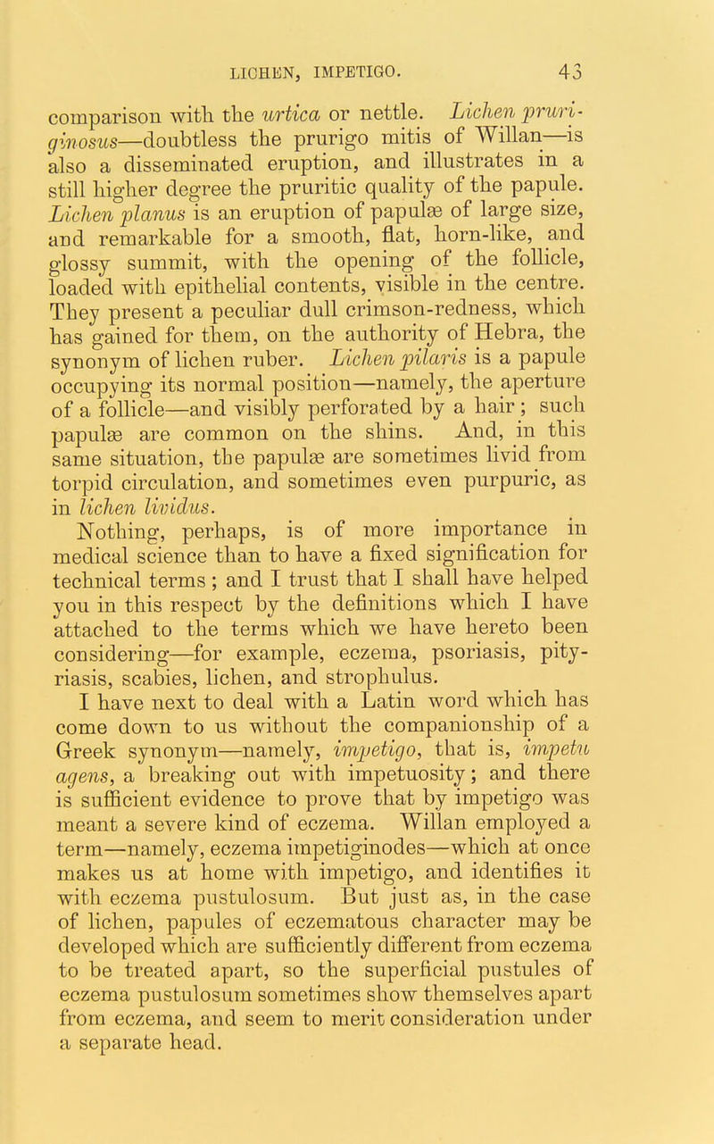 comparison with the urtica or nettle. Lichen pruri- ginosus—doubtless the prurigo mitis of Willan—is also a disseminated eruption, and illustrates in a still higher degree the pruritic quality of the papule. Lichen planus is an eruption of papula of large size, and remarkable for a smooth, flat, horn-like, and glossy summit, with the opening of the follicle, loaded with epithelial contents, visible in the centre. They present a peculiar dull crimson-redness, which has gained for them, on the authority of Hebra, the synonym of lichen ruber. Lichen pilaris is a papule occupying its normal position—namely, the aperture of a follicle—and visibly perforated by a hair ; such papulae are common on the shins. And, in this same situation, the papulae are sometimes livid from torpid circulation, and sometimes even purpuric, as in lichen lividus. Nothing, perhaps, is of more importance in medical science than to have a fixed signification for technical terms ; and I trust that I shall have helped you in this respect by the definitions which I have attached to the terms which we have hereto been considering—for example, eczema, psoriasis, pity- riasis, scabies, lichen, and strophulus. I have next to deal with a Latin word which has come down to us without the companionship of a Greek synonym—namely, impetigo, that is, impetn agens, a breaking out with impetuosity; and there is sufficient evidence to prove that by impetigo was meant a severe kind of eczema. Willan employed a term—namely, eczema impetiginodes—which at once makes us at home with impetigo, and identifies it with eczema pustulosnm. But just as, in the case of lichen, papules of eczematous character may be developed which are sufficiently different from eczema to be treated apart, so the superficial pustules of eczema pustulosum sometimes show themselves apart from eczema, and seem to merit consideration under a separate head.