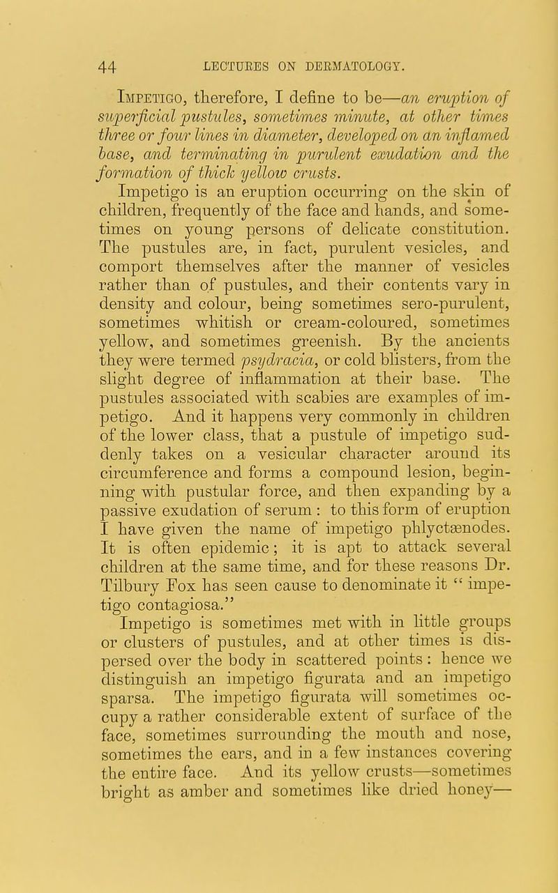 Impetigo, therefore, I define to be—an eruption of superficial pustules, sometimes minute, at other times three or four lines in diameter, developed on an inflamed base, and terminating in purulent exudation and the formation of thick yellow crusts. Impetigo is an eruption occurring on the skin of children, frequently of the face and hands, and some- times on young persons of delicate constitution. The pnstules are, in fact, purulent vesicles, and comport themselves after the manner of vesicles rather than of pustules, and their contents vary in density and colour, being sometimes sero-purulent, sometimes whitish or cream-coloured, sometimes yellow, and sometimes greenish. By the ancients they were termed psydracia, or cold blisters, from the slight degree of inflammation at their base. The pustules associated with scabies are examples of im- petigo. And it happens very commonly in children of the lower class, that a pustule of impetigo sud- denly takes on a vesicular character around its circumference and forms a compound lesion, begin- ning with pustular force, and then expanding by a passive exudation of serum : to this form of eruption I have given the name of impetigo phlyctasnodes. It is often epidemic; it is apt to attack several children at the same time, and for these reasons Dr. Tilbury Fox has seen cause to denominate it  impe- tigo contagiosa. Impetigo is sometimes met with in little groups or clusters of pustules, and at other times is dis- persed over the body in scattered points : hence we distinguish an impetigo figurata and an impetigo sparsa. The impetigo figurata will sometimes oc- cupy a rather considerable extent of surface of the face, sometimes surrounding the mouth and nose, sometimes the ears, and in a few instances covering the entire face. And its yellow crusts—sometimes bright as amber and sometimes like dried honey—