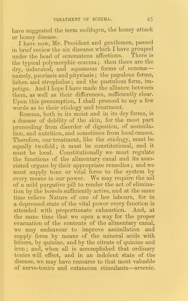 have suggested the term melitagra, the honey attack or honey disease. I have now, Mr. President and gentlemen, passed in brief review the six diseases which I have grouped under the head of eczematous affections. There is the typical polymorphic eczema; then there are the dry, indurated, and squamous forms of eczema— namely, psoriasis and pityriasis; the papulous forms, lichen and strophulus; and the pustulous form, im- petigo. And I hope I have made the alliance between them, as well as their differences, sufficiently clear. Upon this presumption, I shall proceed to say a few words as to their etiology and treatment. Eczema, both in its moist and in its dry forms, is a disease of debility of the skin, for the most part proceeding from disorder of digestion, of assimila- tion, and nutrition, and sometimes from local causes. Therefore, our treatment, like the etiology, must be equally twofold; it must be constitutional, and it must be local. Constitutionally we must regulate the functions of the alimentary canal and its asso- ciated organs by their appropriate remedies; and we must supply tone or vital force to the system by every means in our power. We may require the aid of a mild purgative pill to render the act of elimina- tion by the bowels sufficiently active, and at the same time relieve Nature of one of her labours, for in a depressed state of the vital power every function is attended with proportionate exhaustion. And, at the same time that we open a way for the proper evacuation of the contents of the alimentary canal, we may endeavour to improve assimilation and supply force by means of the mineral acids with bitters, by quinine, and by the citrate of quinine and iron; and, when all is accomplished that ordinary tonics will effect, and in an indolent state of the disease, we may have recourse to that most valuable of nerve-tonics and cutaneous stimulants—arsenic.