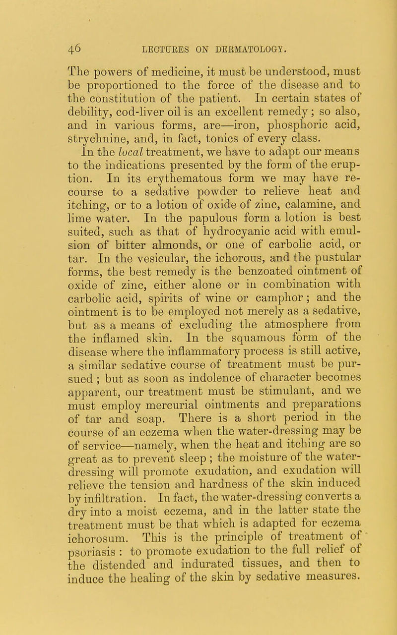 The powers of medicine, it must be understood, must be proportioned to the force of the disease and to the constitution of the patient. In certain states of debility, cod-liver oil is an excellent remedy; so also, and in various forms, are—iron, phosphoric acid, strychnine, and, in fact, tonics of every class. In the local treatment, we have to adapt our means to the indications presented by the form of the erup- tion. In its erythematous form we may have re- course to a sedative powder to relieve heat and itching, or to a lotion of oxide of zinc, calamine, and lime water. In the papulous form a lotion is best suited, such as that of hydrocyanic acid with emul- sion of bitter almonds, or one of carbolic acid, or tar. In the vesicular, the ichorous, and the pustular forms, the best remedy is the benzoated ointment of oxide of zinc, either alone or in combination with carbolic acid, spirits of wine or camphor; and the ointment is to be employed not merely as a sedative, but as a means of excluding the atmosphere from the inflamed skin. In the squamous form of the disease where the inflammatory process is still active, a similar sedative course of treatment must be pur- sued ; but as soon as indolence of character becomes apparent, our treatment must be stimulant, and we must employ mercurial ointments and preparations of tar and soap. There is a short period in the course of an eczema when the water-dressing may be of service—namely, when the heat and itching are so great as to prevent sleep ; the moisture of the water- dressing will promote exudation, and exudation will relieve the tension and hardness of the skin induced by infiltration. In fact, the water-dressing converts a dry into a moist eczema, and in the latter state the treatment must be that which is adapted for eczema ichorosum. This is the principle of treatment of psoriasis : to promote exudation to the full relief of the distended and indurated tissues, and then to induce the healing of the skin by sedative measures.