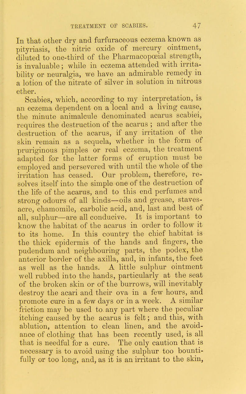 In that other dry and furfuraceous eczema known as pityriasis, the nitric oxide of mercury ointment, diluted to one-third of the Pharmacopceial strength, is invaluable; while in eczema attended with irrita- bility or neuralgia, we have an admirable remedy in a lotion of the nitrate of silver in solution in nitrous ether. Scabies, which, according to my interpretation, is an eczema dependent on a local and a living cause, the minute animalcule denominated acarus scabiei, requires the destruction of the acarus ; and after the destruction of the acarus, if any irritation of the skin remain as a sequela, whether in the form of pruriginous pimples or real eczema, the treatment adapted for the latter forms of eruption must be employed and persevered with until the whole of the irritation has ceased. Our problem, therefore, re- solves itself into the simple one of the destruction of the life of the acarus, and to this end perfumes and strong odours of all kinds—oils and grease, staves- acre, chamomile, carbolic acid, and, last and best of all, sulphur—are all conducive. It is important to know the habitat of the acarus in order to follow it to its home. In this country the chief habitat is the thick epidermis of the hands and fingers, the pudendum and neighbouring parts, the podex, the anterior border of the axilla, and, in infants, the feet as well as the hands. A little sulphur ointment well rubbed into the hands, particularly at the seat of the broken skin or of the burrows, will inevitably destroy the acari and their ova in a few hours, and promote cure in a few days or in a week. A similar friction may be used to any part where the peculiar itching caused by the acarus is felt; and this, with ablution, attention to clean linen, and the avoid- ance of clothing that has been recently used, is all that is needful for a cure. The only caution that is necessary is to avoid using the sulphur too bounti- fully or too long, and, as it is an irritant to the skin,