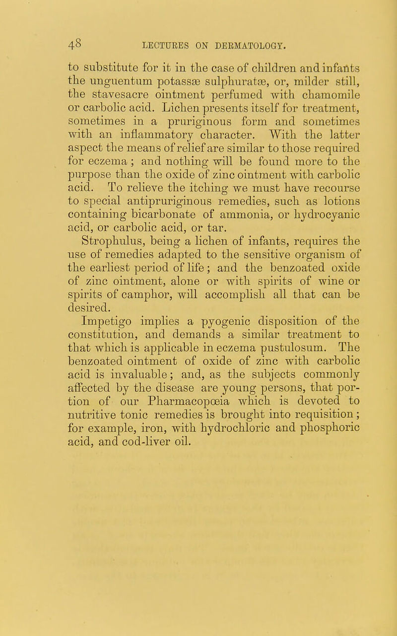 to substitute for it iu the case of children and infants the unguent una potassse sulphuratse, or, milder still, the stavesacre ointment perfumed with chamomile or carbolic acid. Lichen presents itself for treatment, sometimes in a pruriginous form and sometimes with an inflammatory character. With the latter aspect the means of relief are similar to those required for eczema ; and nothing will be found more to the purpose than the oxide of zinc ointment with carbolic acid. To relieve the itching we must have recourse to special antipruriginous remedies, such as lotions containing bicarbonate of ammonia, or hydrocyanic acid, or carbolic acid, or tar. Strophulus, being a lichen of infants, requires the use of remedies adapted to the sensitive organism of the earliest period of life; and the benzoated oxide of zinc ointment, alone or with spirits of wine or spirits of camphor, will accomplish all that can be desired. Impetigo implies a pyogenic disposition of the constitution, and demands a similar treatment to that which is applicable in eczema pustulosum. The benzoated ointment of oxide of zinc with carbolic acid is invaluable; and, as the subjects commonly alfected by the disease are young persons, that por- tion of our Pharmacopoeia which is devoted to nutritive tonic remedies is brought into requisition ; for example, iron, with hydrochloric and phosphoric acid, and cod-liver oil.