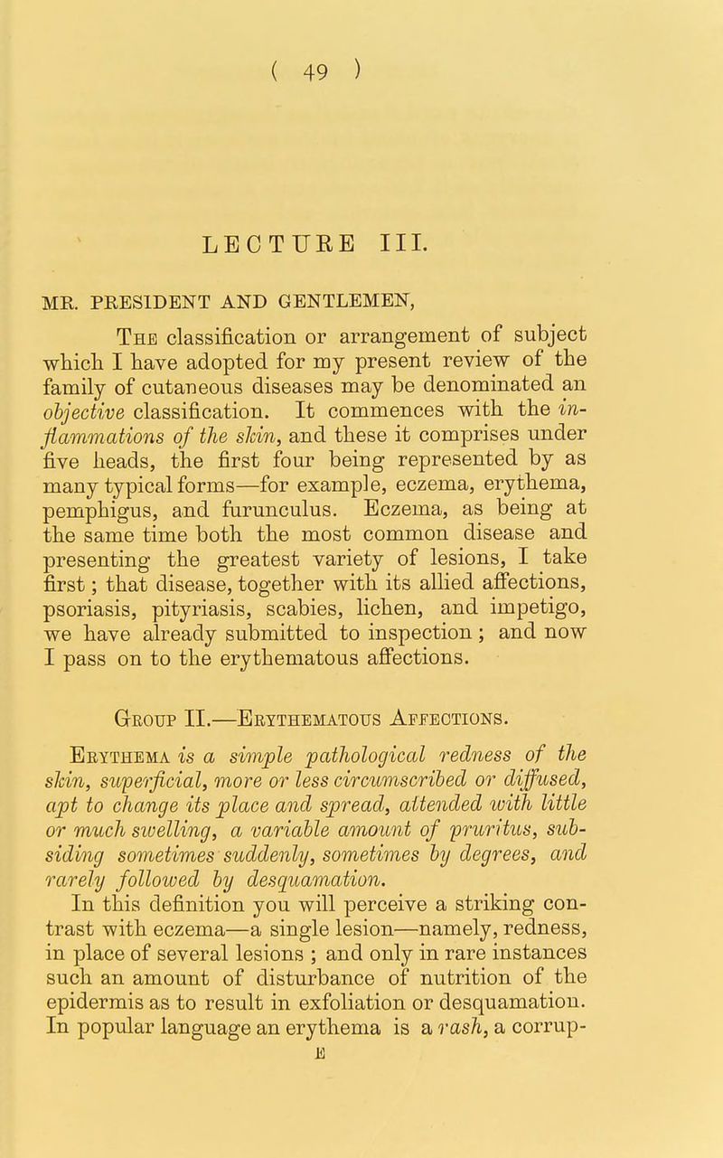 LECTURE III. MR PRESIDENT AND GENTLEMEN, The classification or arrangement of subject which I have adopted for my present review of the family of cutaneous diseases may be denominated an objective classification. It commences with the in- flammations of the shin, and these it comprises under five heads, the first four being represented by as many typical forms—for example, eczema, erythema, pemphigus, and furunculus. Eczema, as being at the same time both the most common disease and presenting the greatest variety of lesions, I take first; that disease, together with its allied affections, psoriasis, pityriasis, scabies, lichen, and impetigo, we have already submitted to inspection; and now I pass on to the erythematous affections. Group II.—Erythematous Affections. Erythema is a simple pathological redness of the shin, superficial, more or less circumscribed or diffused, apt to change its place and spread, attended with little or much swelling, a variable amount of pruritus, sub- siding sometimes suddenly, sometimes by degrees, and rarely followed by desquamation. In this definition you will perceive a striking con- trast with eczema—a single lesion—namely, redness, in place of several lesions ; and only in rare instances such an amount of disturbance of nutrition of the epidermis as to result in exfoliation or desquamation. In popular language an erythema is a rash, a corrup- E