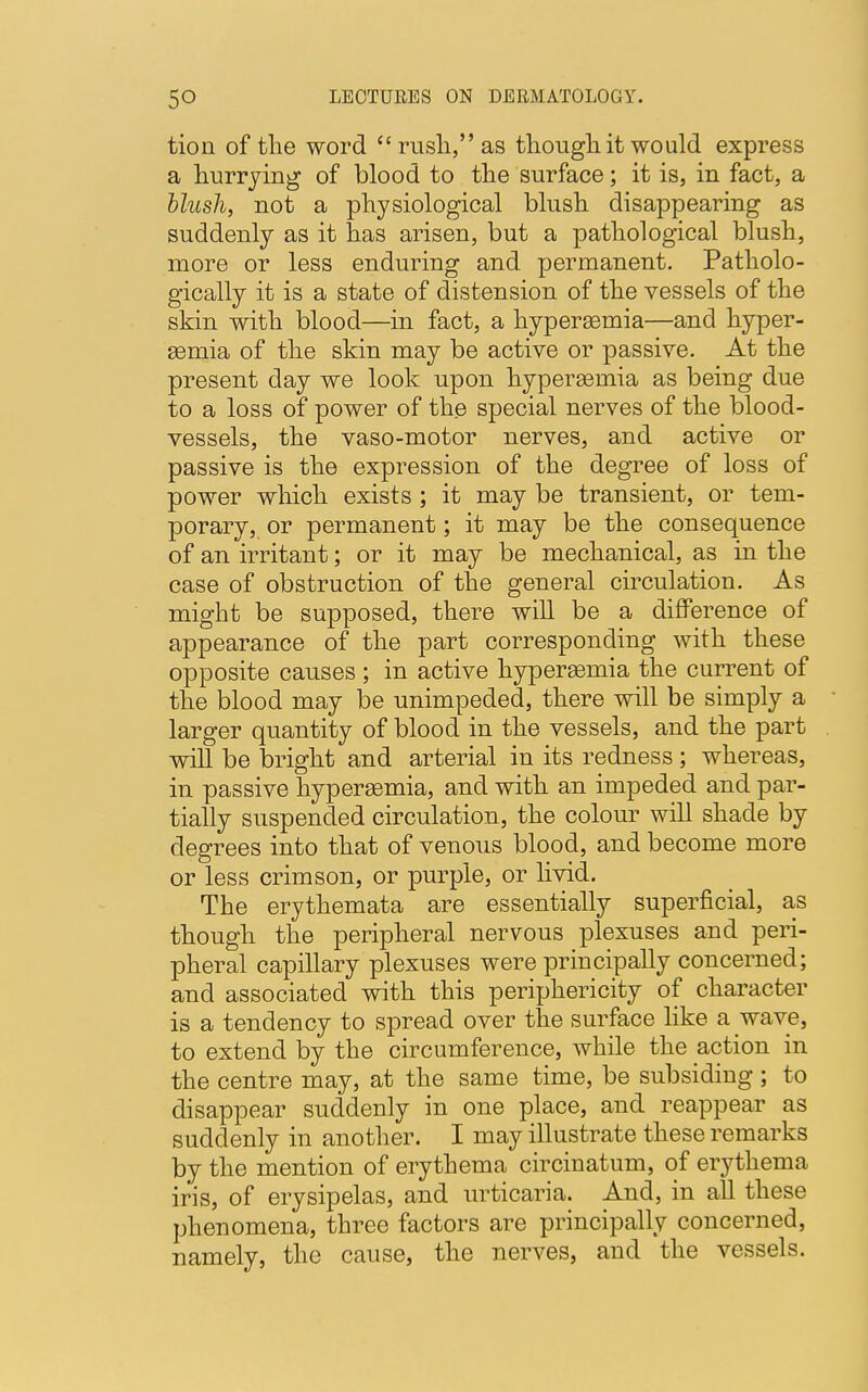 tion of the word rush, as though it would express a hurrying of blood to the surface; it is, in fact, a blush, not a physiological blush disappearing as suddenly as it has arisen, but a pathological blush, more or less enduring and permanent. Patholo- gically it is a state of distension of the vessels of the skin with blood—in fact, a hypersemia—and hyper- emia of the skin may be active or passive. At the present day we look upon hyperemia as being due to a loss of power of the special nerves of the blood- vessels, the vaso-motor nerves, and active or passive is the expression of the degree of loss of power which exists ; it may be transient, or tem- porary, or permanent; it may be the consequence of an irritant; or it may be mechanical, as in the case of obstruction of the general circulation. As might be supposed, there will be a difference of appearance of the part corresponding with these opposite causes ; in active hyperemia the current of the blood may be unimpeded, there will be simply a larger quantity of blood in the vessels, and the part will be bright and arterial in its redness; whereas, in passive hyperemia, and with an impeded and par- tially suspended circulation, the colour will shade by degrees into that of venous blood, and become more or less crimson, or purple, or livid. The erythemata are essentially superficial, as though the peripheral nervous plexuses and peri- pheral capillary plexuses were principally concerned; and associated with this periphericity of character is a tendency to spread over the surface like a wave, to extend by the circumference, while the action in the centre may, at the same time, be subsiding ; to disappear suddenly in one place, and reappear as suddenly in another. I may illustrate these remarks by the mention of erythema circinatum, of erythema iris, of erysipelas, and urticaria. And, in all these phenomena, three factors are principally concerned, namely, the cause, the nerves, and the vessels.
