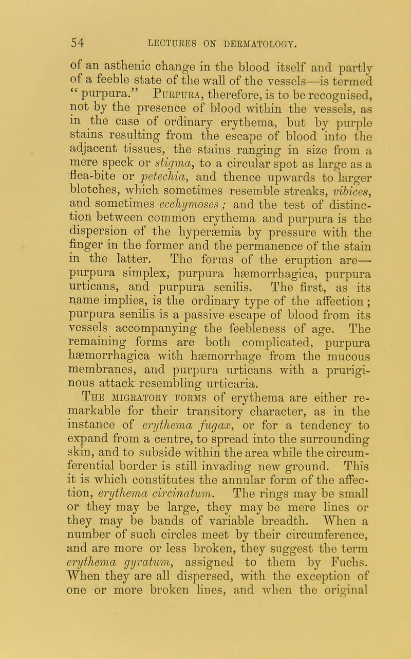 Of an asthenic change in the blood itself and partly of a feeble state of the wall of the vessels—is termed  purpura. Purpura, therefore, is to be recognised, not by the presence of blood within the vessels, as in the case of ordinary erythema, but by purple stains resulting from the escape of blood into the adjacent tissues, the stains ranging in size from a mere speck or stigma, to a circular spot as large as a flea-bite or petechia, and thence upwards to larger blotches, which sometimes resemble streaks, vibices, and sometimes ecchymoses ; and the test of distinc- tion between common erythema and purpura is the dispersion of the hyperemia by pressure with the finger in the former and the permanence of the stain in the latter. The forms of the eruption are— purpura simplex, purpura hasmorrhagica, purpura urticans, and purpura senilis. The first, as its name implies, is the ordinary type of the affection; purpura senilis is a passive escape of blood from its vessels accompanying the feebleness of age. The remaining forms are both complicated, purpura hasmorrhagica with hasmorrhage from the mucous membranes, and purpura urticans with a prurigi- nous attack resembling urticaria. The migratory forms of erythema are either re- markable for their transitory character, as in the instance of erythema fug ax, or for a tendency to expand from a centre, to spread into the surrounding skin, and to subside within the area while the circum- ferential border is still invading new ground. This it is which constitutes the annular form of the affec- tion, erythema circinatum. The rings may be small or they may be large, they may be mere lines or they may be bands of variable breadth. When a number of such circles meet by their circumference, and are more or less broken, they suggest the term erythema gyratum, assigned to them by Fuchs. When they are all dispersed, with the exception of one or more broken lines, and when the original