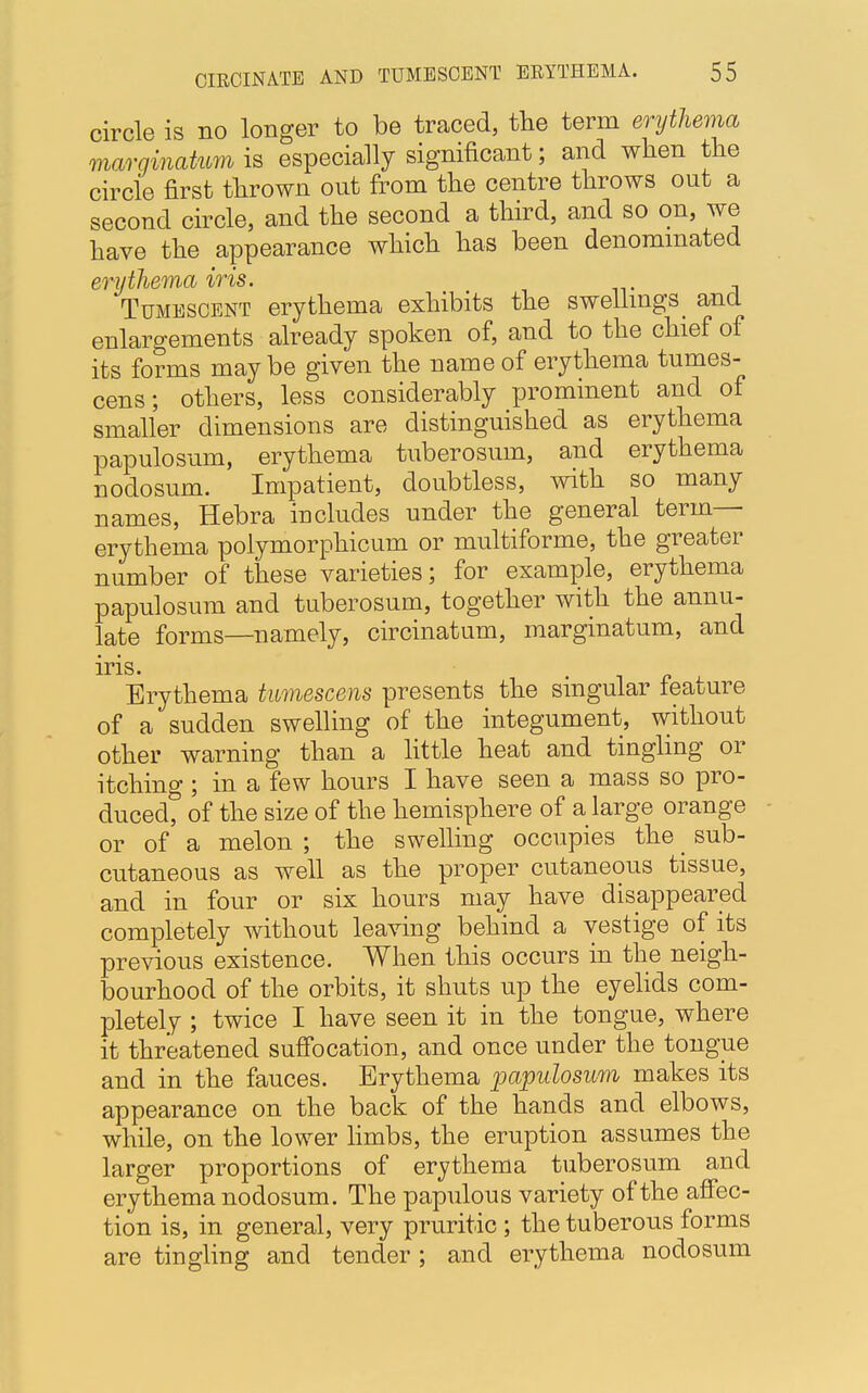 circle is no longer to be traced, the term erythema marginatum is especially significant; and when the circle first thrown out from the centre throws out a second circle, and the second a third, and so on, we have the appearance which has been denominated erythema iris. Tumescent erythema exhibits the swellings and enlargements already spoken of, and to the chief of its forms maybe given the name of erythema tumes- cens; others, less considerably prominent and of smaller dimensions are distinguished as erythema papulosum, erythema tuberosum, and erythema nodosum. Impatient, doubtless, with so many names, Hebra includes under the general term- erythema polymorphicum or multiforme, the greater number of these varieties; for example, erythema papulosum and tuberosum, together with the annu- late forms—namely, circinatum, marginatum, and iris. Erythema tumescens presents the singular feature of a sudden swelling of the integument, without other warning than a little heat and tingling or itching ; in a few hours I have seen a mass so pro- duced, of the size of the hemisphere of a large orange or of a melon ; the swelling occupies the sub- cutaneous as well as the proper cutaneous tissue, and in four or six hours may have disappeared completely without leaving behind a vestige of its previous existence. When this occurs in the neigh- bourhood of the orbits, it shuts up the eyelids com- pletely ; twice I have seen it in the tongue, where it threatened suffocation, and once under the tongue and in the fauces. Erythema papillosum makes its appearance on the back of the hands and elbows, while, on the lower limbs, the eruption assumes the larger proportions of erythema tuberosum and erythema nodosum. The papulous variety of the affec- tion is, in general, very pruritic ; the tuberous forms are tingling and tender ; and erythema nodosum