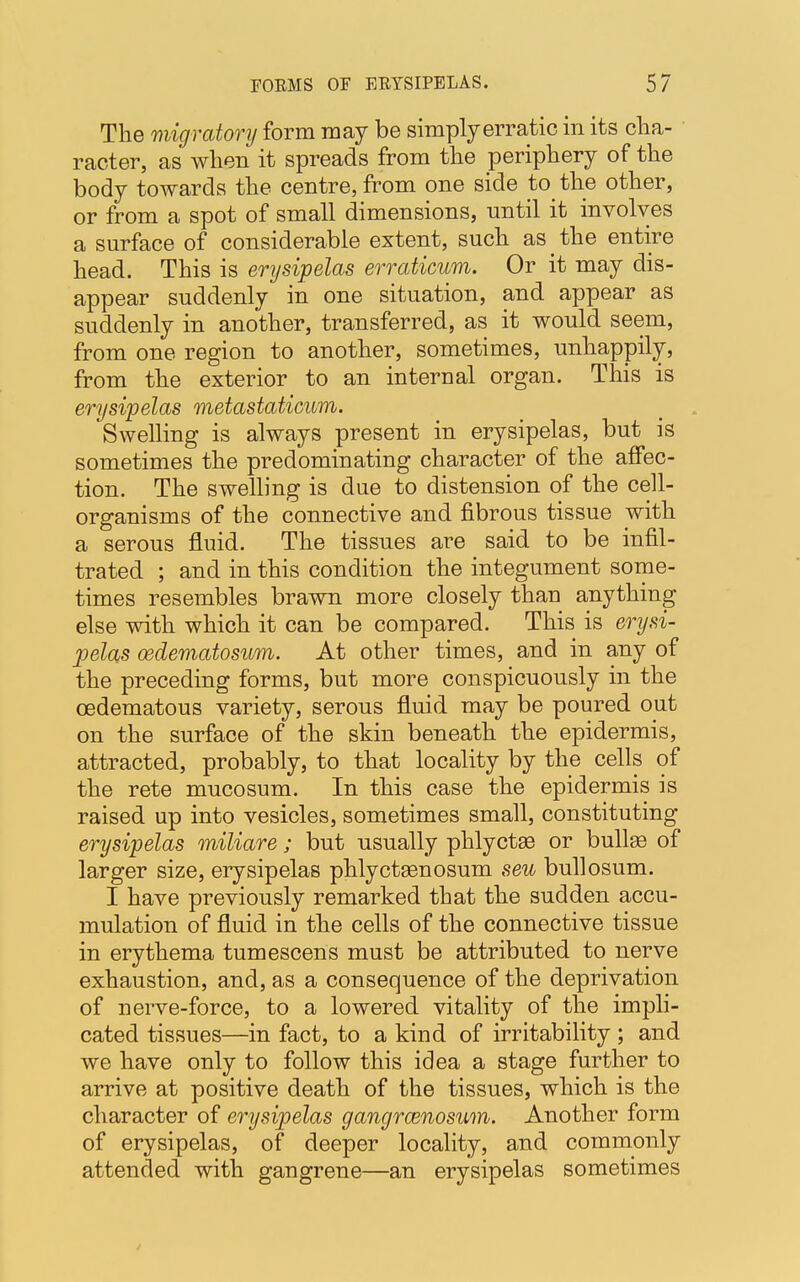 The migratory form may be simply erratic in its cha- racter, as when it spreads from the periphery of the body towards the centre, from one side to the other, or from a spot of small dimensions, until it involves a surface of considerable extent, such as _ the entire head. This is erysipelas erraticum. Or it may dis- appear suddenly in one situation, and appear as suddenly in another, transferred, as it would seem, from one region to another, sometimes, unhappily, from the exterior to an internal organ. This is erysipelas metastaticum. Swelling is always present in erysipelas, but is sometimes the predominating character of the affec- tion. The swelling is due to distension of the cell- organisms of the connective and fibrous tissue with a serous fluid. The tissues are said to be infil- trated ; and in this condition the integument some- times resembles brawn more closely thau anything else with which it can be compared. This is erysi- pelas oedematosum. At other times, and in any of the preceding forms, but more conspicuously in the cedematous variety, serous fluid may be poured out on the surface of the skin beneath the epidermis, attracted, probably, to that locality by the cells of the rete mucosum. In this case the epidermis is raised up into vesicles, sometimes small, constituting erysipelas miliare; but usually phlyctse or bullas of larger size, erysipelas phlyctsenosum seu bullosum. I have previously remarked that the sudden accu- mulation of fluid in the cells of the connective tissue in erythema tumescens must be attributed to nerve exhaustion, and, as a consequence of the deprivation of nerve-force, to a lowered vitality of the impli- cated tissues—in fact, to a kind of irritability ; and we have only to follow this idea a stage further to arrive at positive death of the tissues, which is the character of erysipelas gangrenosum. Another form of erysipelas, of deeper locality, and commonly attended with gangrene—an erysipelas sometimes