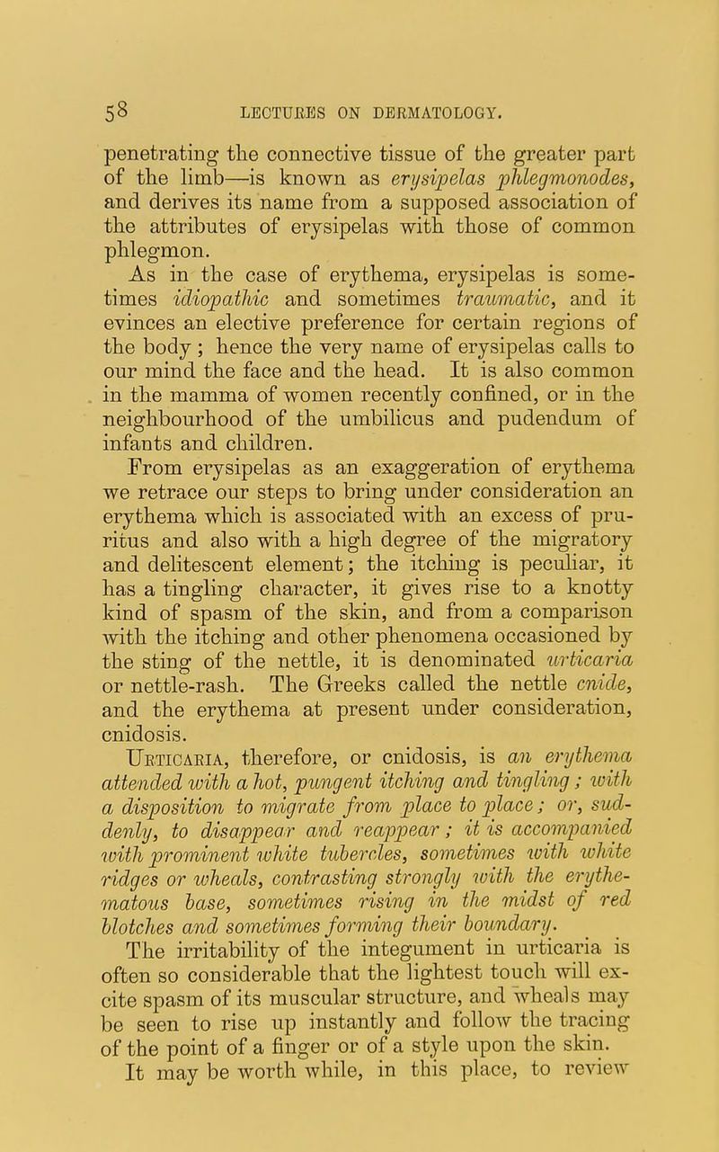 penetrating the connective tissue of the greater part of the limb—is known as erysipelas phlegmonodes, and derives its name from a supposed association of the attributes of erysipelas with those of common phlegmon. As in the case of erythema, erysipelas is some- times idiopathic and sometimes traumatic, and it evinces an elective preference for certain regions of the body ; hence the very name of erysipelas calls to our mind the face and the head. It is also common in the mamma of women recently confined, or in the neighbourhood of the umbilicus and pudendum of infants and children. From erysipelas as an exaggeration of erythema we retrace our steps to bring under consideration an erythema which is associated with an excess of pru- ritus and also with a high degree of the migratory and delitescent element; the itching is peculiar, it has a tingling character, it gives rise to a knotty kind of spasm of the skin, and from a comparison with the itching and other phenomena occasioned by the sting of the nettle, it is denominated urticaria or nettle-rash. The Greeks called the nettle cnide, and the erythema at present under consideration, cnidosis. Ueticaeia, therefore, or cnidosis, is an erythema attended with a hot, pungent itching and tingling ; with a disposition to migrate from place to place; or, sud- denly, to disappear and reappear; it is accompanied with prominent white tubercles, sometimes with ivhite ridges or wheals, contrasting strongly with the erythe- matous base, sometimes rising in the midst of red blotches and sometimes forming their boundary. The irritability of the integument in urticaria is often so considerable that the lightest touch will ex- cite spasm of its muscular structure, and wheals may be seen to rise up instantly and follow the tracing of the point of a finger or of a style upon the skin. It may be worth while, in this place, to review