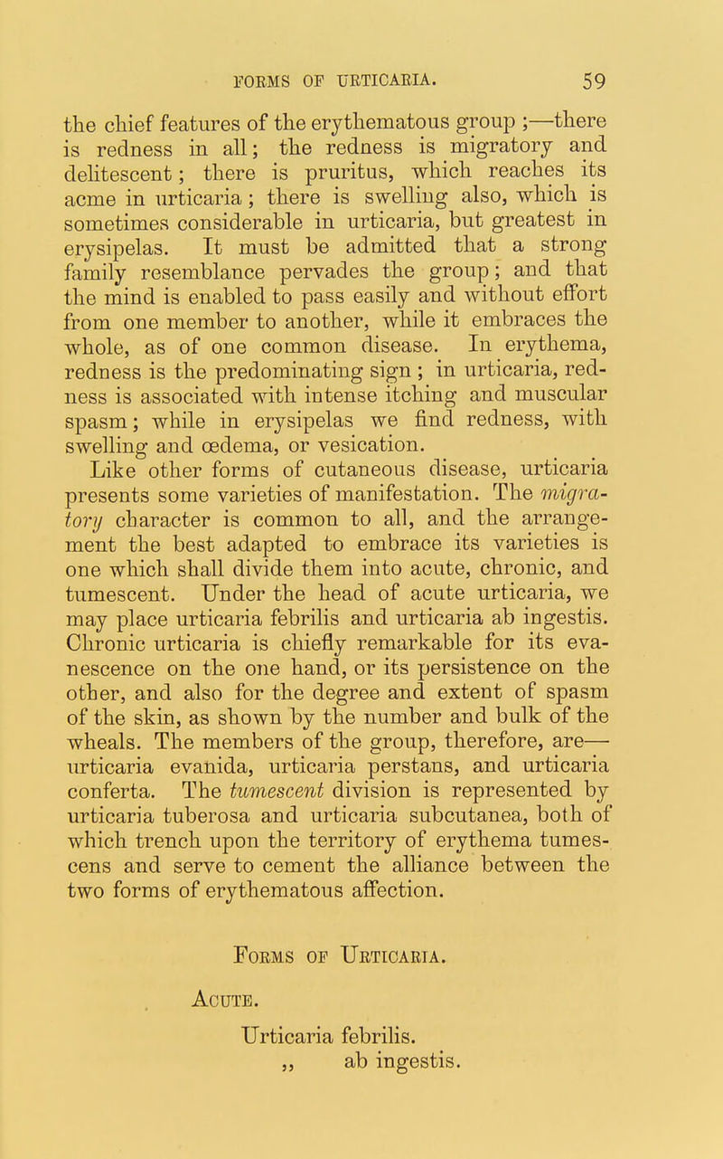 the chief features of the erythematous group ;—there is redness in all; the redness is migratory and delitescent; there is pruritus, which reaches its acme in urticaria; there is swelling also, which is sometimes considerable in urticaria, but greatest in erysipelas. It must be admitted that a strong family resemblance pervades the group; and that the mind is enabled to pass easily and without effort from one member to another, while it embraces the whole, as of one common disease. In erythema, redness is the predominating sign ; in urticaria, red- ness is associated with intense itching and muscular spasm; while in erysipelas we find redness, with swelling and oedema, or vesication. Like other forms of cutaneous disease, urticaria presents some varieties of manifestation. The migra- tory character is common to all, and the arrange- ment the best adapted to embrace its varieties is one which shall divide them into acute, chronic, and tumescent. Under the head of acute urticaria, we may place urticaria febrilis and urticaria ab ingestis. Chronic urticaria is chiefly remarkable for its eva- nescence on the one hand, or its persistence on the other, and also for the degree and extent of spasm of the skin, as shown by the number and bulk of the wheals. The members of the group, therefore, are—• urticaria evanida, urticaria perstans, and urticaria conferta. The tumescent division is represented by urticaria tuberosa and urticaria subcutanea, both of which trench upon the territory of erythema tumes- cens and serve to cement the alliance between the two forms of erythematous affection. Forms of Urticaria. Acute. Urticaria febrilis. „ ab ingestis.