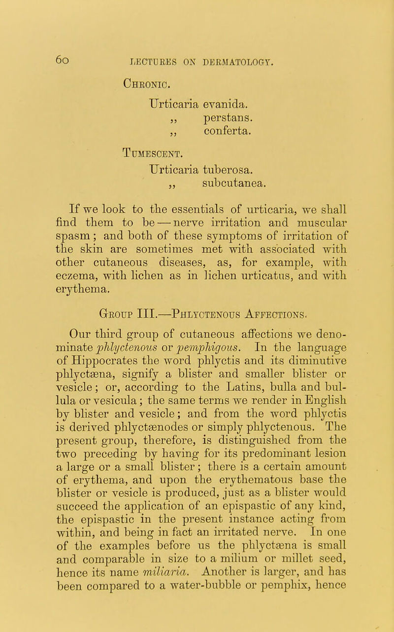 Chronic. Urticaria evanida. perstans. conferta. Tumescent. Urticaria tuberosa. „ subcutanea. If we look to the essentials of urticaria, we shall find them to be — nerve irritation and muscular spasm; and both of these symptoms of irritation of the skin are sometimes met with associated with other cutaneous diseases, as, for example, with eczema, with lichen as in lichen urticatus, and with erythema. Group III.—Phlyctenous Affections. Our third group of cutaneous affections we deno- minate phlyctenous or pemphigous. In the language of Hippocrates the word phlyctis and its diminutive phlyctasna, signify a blister and smaller blister or vesicle; or, according to the Latins, bulla and bul- lula or vesicula; the same terms we render in English by blister and vesicle; and from the word phlyctis is derived phlyctEenodes or simply phlyctenous. The present group, therefore, is distinguished from the two preceding by having for its predominant lesion a large or a small blister; there is a certain amount of erythema, and upon the erythematous base the blister or vesicle is produced, just as a blister would succeed the application of an epispastic of any kind, the epispastic in the present instance acting from within, and being in fact an irritated nerve. In one of the examples before us the phlyctsena is small and comparable in size to a milium or millet seed, hence its name miliaria. Another is larger, and has been compared to a water-bubble or pemphix, hence