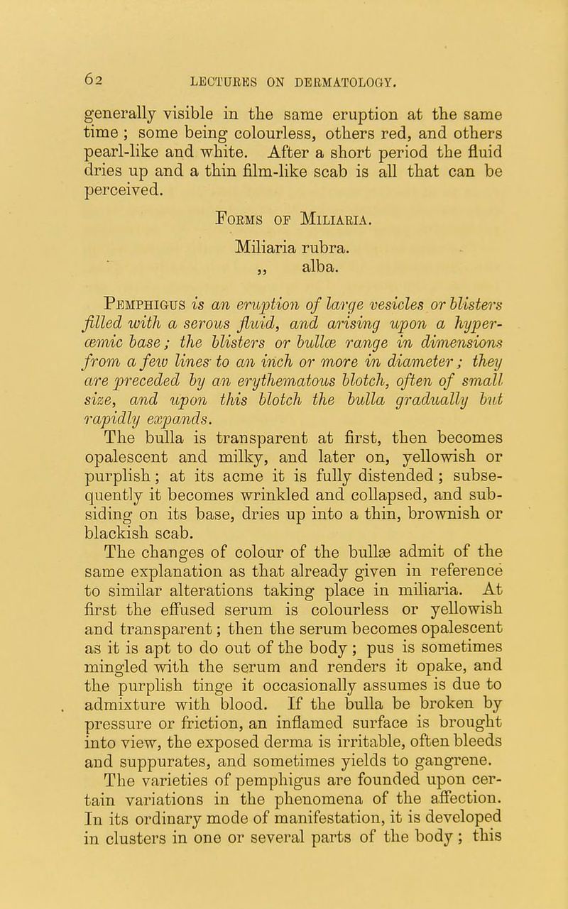 generally visible in the same eruption at the same time ; some being colourless, others red, and others pearl-like and white. After a short period the fluid dries up and a thin film-like scab is all that can be perceived. Forms op Miliaria. Miliaria rubra. „ alba. Pemphigus is an eruption of large vesicles or blisters filled with a serous fluid, and arising upon a hyper- cemic base; the blisters or bullce range in dimensions from a few lines to an inch or more in diameter ; they are preceded by an erythematous blotch, often of small size, and upon this blotch the bulla gradually but rapidly expands. The bulla is transparent at first, then becomes opalescent and milky, and later on, yellowish or purplish; at its acme it is fully distended; subse- quently it becomes wrinkled and collapsed, and sub- siding on its base, dries up into a thin, brownish or blackish scab. The changes of colour of the bullae admit of the same explanation as that already given in reference to similar alterations taking place in miliaria. At first the effused serum is colourless or yellowish and transparent; then the serum becomes opalescent as it is apt to do out of the body; pus is sometimes mingled with the serum and renders it opake, and the purplish tinge it occasionally assumes is due to admixture with blood. If the bulla be broken by pressure or friction, an inflamed surface is brought into view, the exposed derma is irritable, often bleeds and suppurates, and sometimes yields to gangrene. The varieties of pemphigus are founded upon cer- tain variations in the phenomena of the affection. In its ordinary mode of manifestation, it is developed in clusters in one or several parts of the body; this