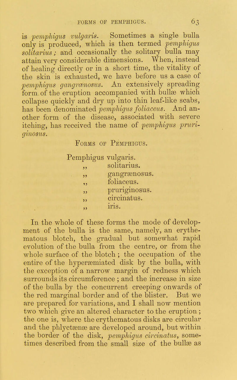 is pemphigus vulgaris. Sometimes a single bulla only is produced, which is then termed pemphigus solitarius; and occasionally the solitary bulla may attain very considerable dimensions. When, instead of healing directly or in a short time, the vitality of the skin is exhausted, we have before us a case of pemphigus gangrcenosus. An extensively spreading form of the eruption accompanied with bullse which collapse quickly and dry up into thin leaf-like scabs, has been denominated pemphigus foliaceus. And an- other form of the disease, associated with severe itching, has received the name of pemphigus pruri- ginosus. Foems of Pemphigus. Pemphigus vulgaris. ,, solitarius. ,, gangrasnosus. ,, foliaceus. „ pruriginosus. ,, circinatus. „ iris. In the whole of these forms the mode of develop- ment of the bulla is the same, namely, an erythe- matous blotch, the gradual but somewhat rapid evolution of the bulla from the centre, or from the whole surface of the blotch; the occupation of the entire of the hypersemiated disk by the bulla, with the exception of a narrow margin of redness which surrounds its circumference ; and the increase in size of the bulla by the concurrent creeping onwards of the red marginal border and of the blister. But we are prepared for variations, and I shall now mention two which give an altered character to the eruption ; the one is, where the erythematous disks are circular and the phlyctsense are developed around, but within the border of the disk, pemphigus circinatus, some- times described from the small size of the bullce as