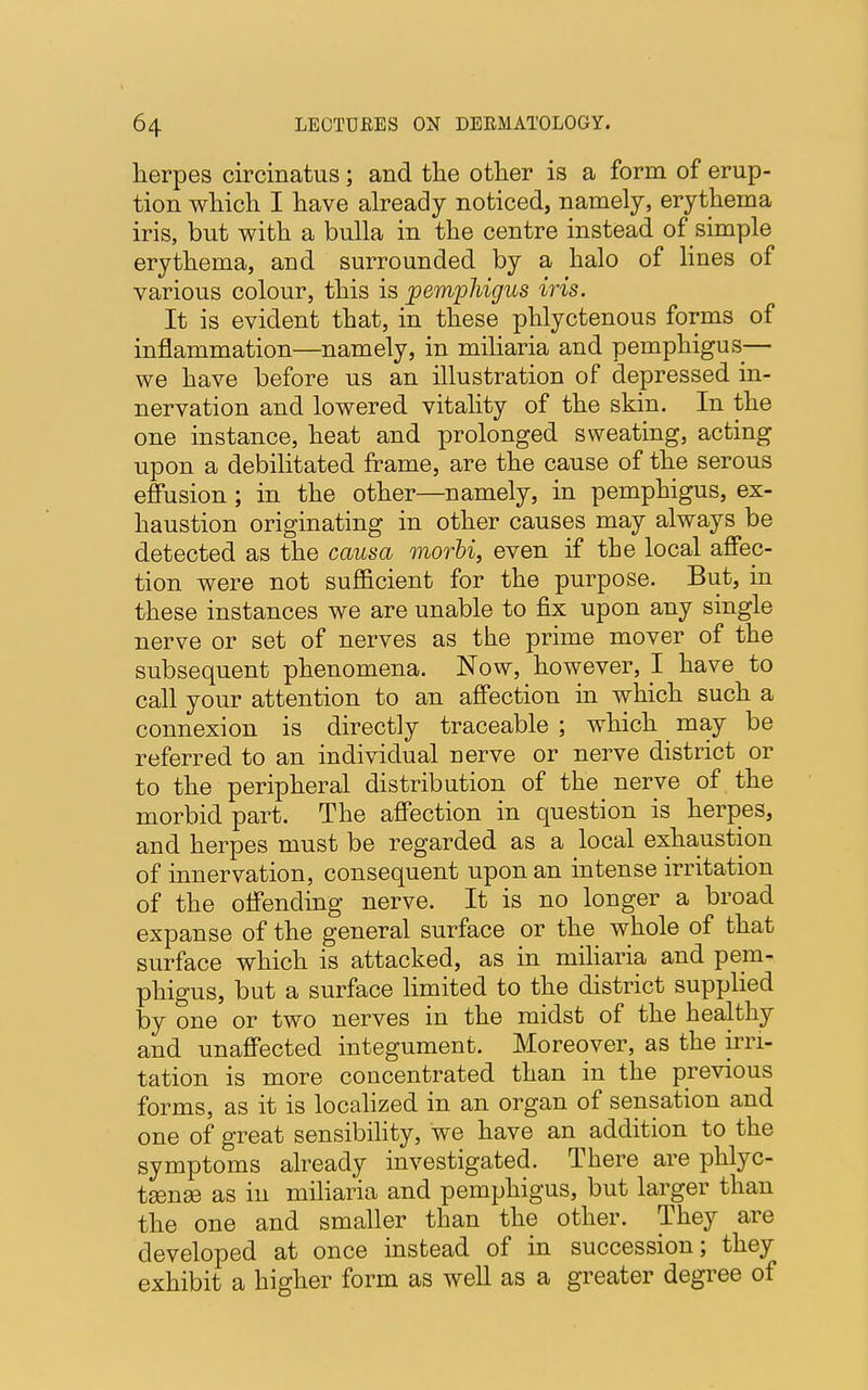herpes circinatus; and the other is a form of erup- tion which I have already noticed, namely, erythema iris, but with a bulla in the centre instead of simple erythema, and surrounded by a halo of lines of various colour, this is pemphigus iris. It is evident that, in these phlyctenous forms of inflammation—namely, in miliaria and pemphigus— we have before us an illustration of depressed in- nervation and lowered vitality of the skin. In the one instance, heat and prolonged sweating, acting upon a debilitated frame, are the cause of the serous effusion; in the other—namely, in pemphigus, ex- haustion originating in other causes may always be detected as the causa morbi, even if the local affec- tion were not sufficient for the purpose. But, in these instances we are unable to fix upon any single nerve or set of nerves as the prime mover of the subsequent phenomena. Now, however, I have to call your attention to an affection in which such a connexion is directly traceable ; which may be referred to an individual nerve or nerve district or to the peripheral distribution of the nerve of the morbid part. The affection in question is herpes, and herpes must be regarded as a local exhaustion of innervation, consequent upon an intense irritation of the offending nerve. It is no longer a broad expanse of the general surface or the whole of that surface which is attacked, as in miliaria and pem- phigus, but a surface limited to the district supplied by one or two nerves in the midst of the healthy and unaffected integument. Moreover, as the irri- tation is more concentrated than in the previous forms, as it is localized in an organ of sensation and one of great sensibility, we have an addition to the symptoms already investigated. There are phlyc- tsense as in miliaria and pemphigus, but larger than the one and smaller than the other. They are developed at once instead of in succession; they exhibit a higher form as well as a greater degree of