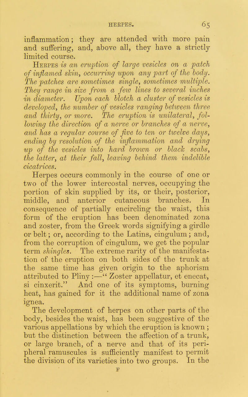 inflammation; they are attended with more pain and suffering, and, above all, they have a strictly limited course. Herpes is an eruption of large vesicles on a patch of inflamed skin, occurring upon any part of the body. The patches are sometimes single, sometimes multiple. They range in size from a few lines to several inches in diameter. Upon each blotch a cluster of vesicles is developed, the number of vesicles ranging between three and thirty, or more. The eruption is unilateral, fol- lowing the direction of a nerve or branches of a nerve, and has a regular course of five to ten or twelve days, ending by resolution of the inflammation and drying up of the vesicles into hard brown or blade scabs, the latter, at their fall, leaving behind them indelible cicatrices. Herpes occurs commonly in the course of one or two of the lower intercostal nerves, occupying the portion of skin supplied by its, or their, posterior, middle, and anterior cutaneous branches. In consequence of partially encircling the waist, this form of the eruption has been denominated zona and zoster, from the Greek words signifying a girdle or belt; or, according to the Latins, cingulum; and, from the corruption of cingulum, we get the popular term shingles. The extreme rarity of the manifesta- tion of the eruption on both sides of the trunk at the same time has given origin to the aphorism attributed to Pliny :— Zoster appellatur, et enecat, si cinxerit. And one of its symptoms, burning heat, has gained for it the additional name of zona ignea. The development of herpes on other parts of the body, besides the waist, has been suggestive of the various appellations by which the eruption is known ; but tbe distinction between the affection of a trunk, or large branch, of a nerve and that of its peri- pheral ramuscules is sufficiently manifest to permit the division of its varieties into two groups. In the