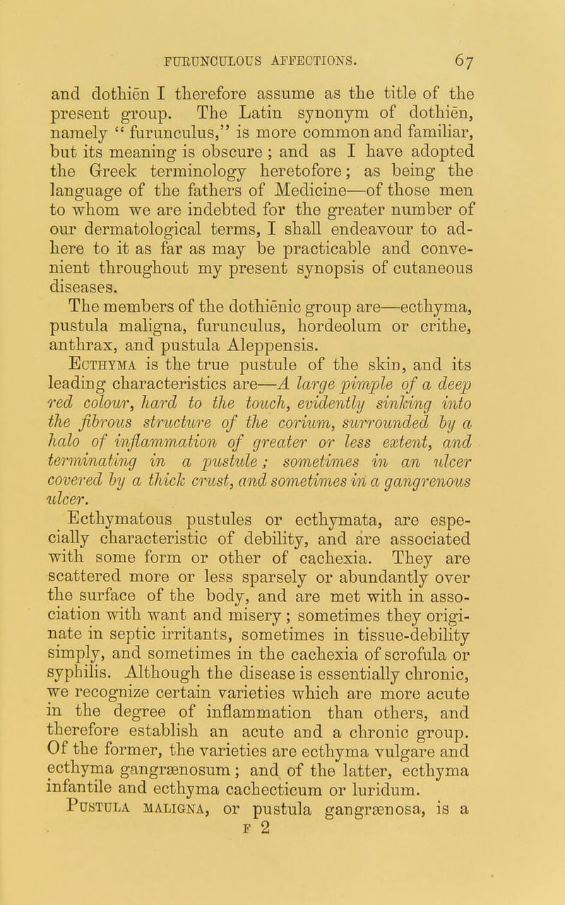 and dothien I therefore assume as the title of the present group. The Latin synonym of dothien, namely furunculus, is more common and familiar, but its meaning is obscure ; and as I have adopted the Greek terminology heretofore; as being the language of the fathers of Medicine—of those men to whom we are indebted for the greater number of our dermatological terms, I shall endeavour to ad- here to it as far as may be practicable and conve- nient throughout my present synopsis of cutaneous diseases. The members of the dothienic group are—ecthyma, pustula maligna, furunculus, hordeolum or crithe, anthrax, and pustula Aleppensis. Ecthyma is the true pustule of the skin, and its leading characteristics are—A large pimple of a deep red colour, hard to the touch, evidently sinking into the fibrous structure of the corium, surrounded by a halo of inflammation of greater or less extent, and terminating in a pustule; sometimes in an ulcer covered by a thick crust, and sometimes in a gangrenous ulcer. Ecthymatous pustules or ecthymata, are espe- cially characteristic of debility, and are associated with some form or other of cachexia. They are scattered more or less sparsely or abundantly over the surface of the body, and are met with in asso- ciation with want and misery ; sometimes they origi- nate in septic irritants, sometimes in tissue-debility simply, and sometimes in the cachexia of scrofula or syphilis. Although the disease is essentially chronic, we recognize certain varieties which are more acute in the degree of inflammation than others, and therefore establish an acute and a chronic group. Of the former, the varieties are ecthyma vulgare and ecthyma gangrenosum; and of the latter, ecthyma infantile and ecthyma cachecticum or luridum. Pustula maligna, or pustula gangrenosa, is a f 2