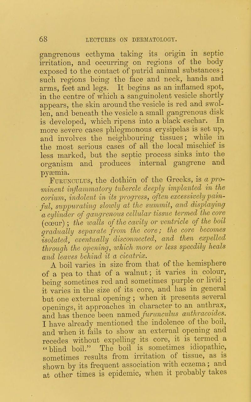 gangrenous ecthyma taking its origin in septic irritation, and occurring on regions of the body exposed to the contact of putrid animal substances; such regions being the face and neck, hands and arms, feet and legs. It begins as an inflamed spot, in the centre of which a sanguinolent vesicle shortly appears, the skin around the vesicle is red and swol- len, and beneath the vesicle a small gangrenous disk is developed, which ripens into a black eschar. In more severe cases phlegmonous erysipelas is set up, and involves the neighbouring tissues; while in the most serious cases of all the local mischief is less marked, but the septic process sinks into the organism and produces internal gangrene and pysemia. Furunctjltjs, the dothien of the Greeks, is a pro- minent inflammatory tubercle deeply implanted in the corium,, indolent in its progress, often excessively pain- ful, suppurating slowly at the summit, and displaying a cylinder of gangrenous cellular tissue termed the core (cceur); the walls of the cavity or ventricle of the boil gradually separate from the core; the core becomes isolated, eventually disconnected, and then expelled through the opening, ivhich more or less speedily heals and leaves behind it a cicatrix. A boil varies in size from that of the hemisphere of a pea to that of a walnut; it varies in colour, being sometines red and sometimes purple or livid ; it varies in the size of its core, and has in general but one external opening ; when it presents several openings, it approaches in character to an anthrax, and has thence been named furunculus anthracoides. I have already mentioned the indolence of the boil, and when it fails to show an external opening and recedes without expelling its core, it is termed a blind boil. The boil is sometimes idiopathic, sometimes results from irritation of tissue, as is shown by its frequent association with eczema; and at other times is epidemic, when it probably takes