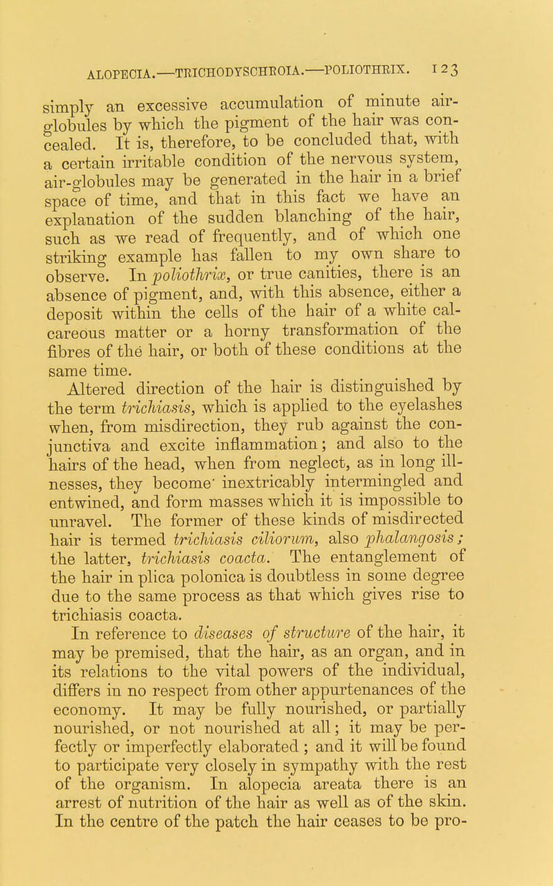simply an excessive accumulation of minute air- globules by which the pigment of the hair was con- cealed. It is, therefore, to be concluded that, with a certain irritable condition of the nervous system, air-globules may be generated in the hair in a brief space of time, and that in this fact we have an explanation of the sudden blanching of the hair, such as we read of frequently, and of which one striking example has fallen to my own share to observe. In poliothrix, or true canities, there is an absence of pigment, and, with this absence, either a deposit within the cells of the hair of a white cal- careous matter or a horny transformation of the fibres of the hair, or both of these conditions at the same time. Altered direction of the hair is distinguished by the term trichiasis, which is applied to the eyelashes when, from misdirection, they rub against the con- junctiva and excite inflammation; and also to the hairs of the head, when from neglect, as in long ill- nesses, they become' inextricably intermingled and entwined, and form masses which it is impossible to unravel. The former of these kinds of misdirected hair is termed trichiasis ciliorum, also phalangosis ; the latter, trichiasis coacta. The entanglement of the hair in plica polonica is doubtless in some degree due to the same process as that which gives rise to trichiasis coacta. In reference to diseases of structure of the hair, it may be premised, that the hair, as an organ, and in its relations to the vital powers of the individual, differs in no respect from other appurtenances of the economy. It may be fully nourished, or partially nourished, or not nourished at all; it may be per- fectly or imperfectly elaborated ; and it will be found to participate very closely in sympathy with the rest of the organism. In alopecia areata there is an arrest of nutrition of the hair as well as of the skin. In the centre of the patch the hair ceases to be pro-
