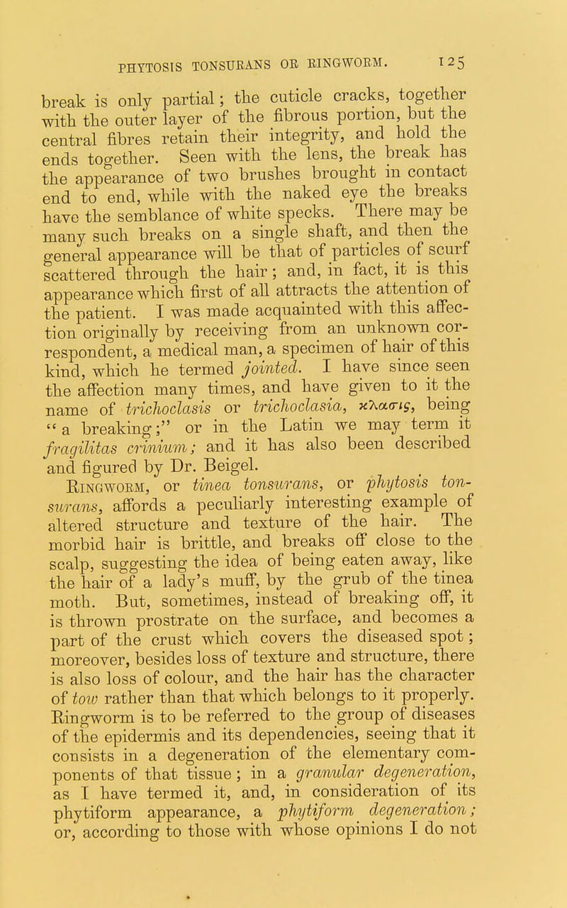 break is only partial; the cuticle cracks, together with the outer layer of the fibrous portion, but the central fibres retain their integrity, and hold the ends together. Seen with the lens, the break has the appearance of two brushes brought in contact end to end, while with the naked eye the breaks have the semblance of white specks. There may be many such breaks on a single shaft, and then the general appearance will be that of particles of scurf scattered through the hair; and, in fact, it is this appearance which first of all attracts the attention of the patient. I was made acquainted with this affec- tion origiually by receiving from an unknown cor- respondent, a medical man, a specimen of hair of this kind, which he termed jointed. I have since seen the affection many times, and have given to it the name of trichoclasis or trichoclasia, xhatrig, being a breaking; or in the Latin we may term it fragilitas crinium; and it has also been described and figured by Dr. Beigel. Ringworm, or tinea tonsurans, or phytosis ton- surans, affords a peculiarly interesting example of altered structure and texture of the hair. The morbid hair is brittle, and breaks off close to the scalp, suggesting the idea of being eaten away, like the hair of a lady's muff, by the grub of the tinea moth. But, sometimes, instead of breaking off, it is thrown prostrate on the surface, and becomes a part of the crust which covers the diseased spot; moreover, besides loss of texture and structure, there is also loss of colour, and the hair has the character of tow rather than that which belongs to it properly. Ringworm is to be referred to the group of diseases of the epidermis and its dependencies, seeing that it consists in a degeneration of the elementary com- ponents of that tissue; in a granular degeneration, as I have termed it, and, in consideration of its phytiform appearance, a phytiform^ degeneration; or, according to those with whose opinions I do not