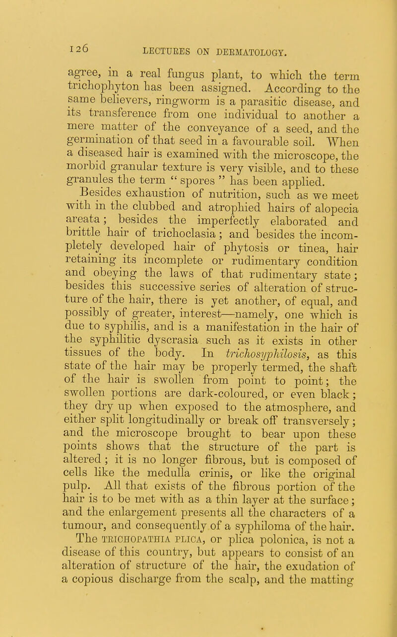 agree, in a real fungus plant, to which the term trichophyton has been assigned. According to the same believers, ringworm is a parasitic disease, and its transference from one individual to another a mere matter of the conveyance of a seed, and the germination of that seed in a favourable soil. When a diseased hair is examined with the microscope, the morbid granular texture is very visible, and to these granules the term spores has been applied. Besides exhaustion of nutrition, such as we meet with in the clubbed and atrophied hairs of alopecia areata; besides the imperfectly elaborated and brittle hair of trichoclasia; and besides the incom- pletely developed hair of phytosis or tinea, hair retaining its incomplete or rudimentary condition and obeying the laws of that rudimentary state; besides this successive series of alteration of struc- ture of the hair, there is yet another, of equal, and possibly of greater, interest—namely, one which is due to syphilis, and is a manifestation in the hair of the syphilitic dyscrasia such as it exists in other tissues of the body. In trichosypJiilosis, as this state of the hair may be properly termed, the shaft of the hair is swollen from point to point; the swollen portions are dark-coloured, or even black; they dry up when exposed to the atmosphere, and either split longitudinally or break off transversely; and the microscope brought to bear upou these points shows that the structure of the part is altered ; it is no longer fibrous, but is composed of cells like the medulla crinis, or like the original pulp. All that exists of the fibrous portion of the hair is to be met with as a thin layer at the surface; and the enlargement presents all the characters of a tumour, and consequently of a syphiloma of the hair. The trichopathia plica, or plica polonica, is not a disease of this country, but appears to consist of an alteration of structure of the hair, the exudation of a copious discharge from the scalp, and the matting