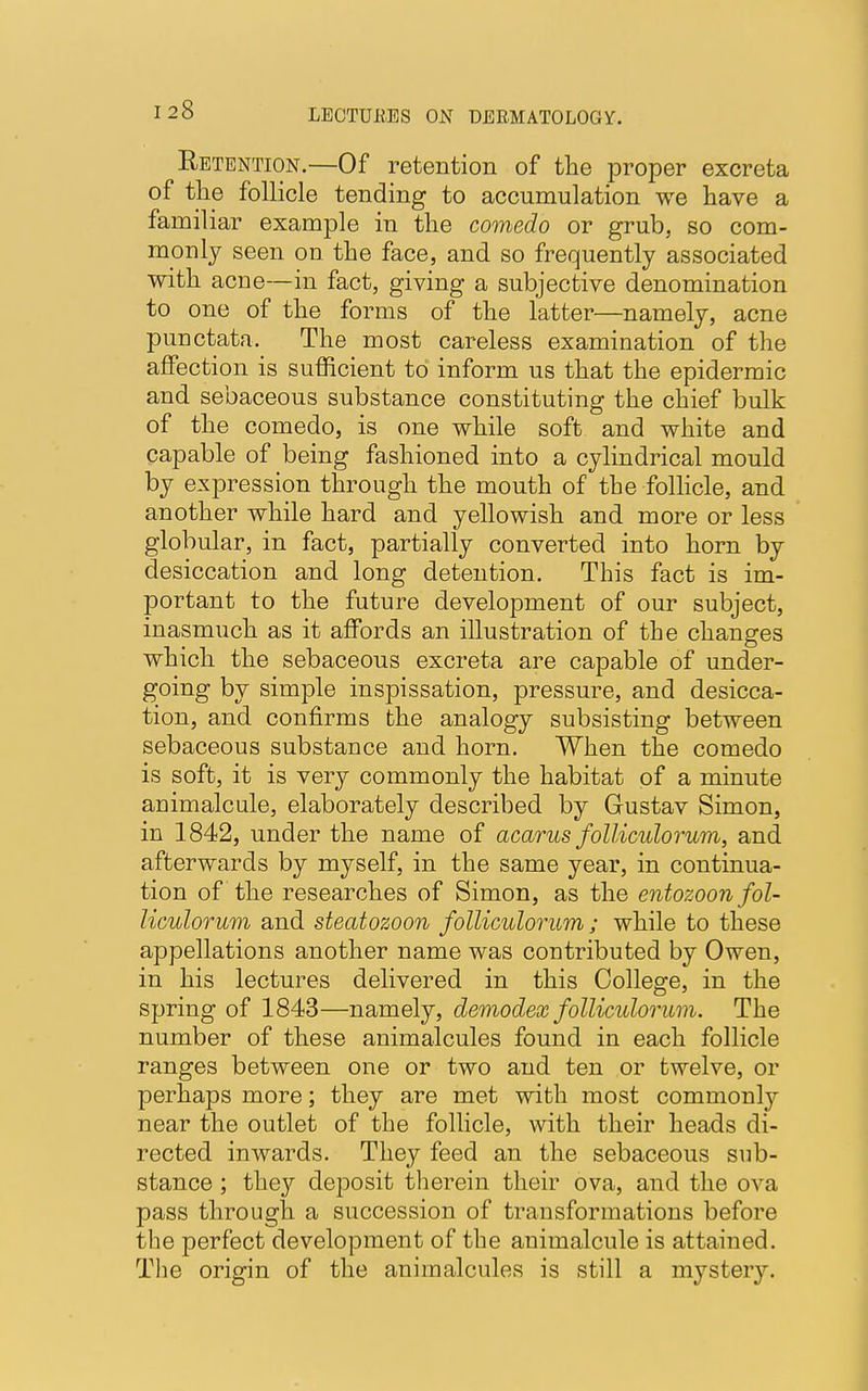 Retention.—Of retention of the proper excreta of the follicle tending to accumulation we have a familiar example in the comedo or grub, so com- monly seen on the face, and so frequently associated with acne—in fact, giving a subjective denomination to one of the forms of the latter—namely, acne punctata. The most careless examination of the affection is sufficient to inform us that the epidermic and sebaceous substance constituting the chief bulk of the comedo, is one while soft and white and capable of being fashioned into a cylindrical mould by expression through the mouth of the follicle, and another while hard and yellowish and more or less globular, in fact, partially converted into horn by desiccation and long detention. This fact is im- portant to the future development of our subject, inasmuch as it affords an illustration of the changes which the sebaceous excreta are capable of under- going by simple inspissation, pressure, and desicca- tion, and confirms the analogy subsisting between sebaceous substance and horn. When the comedo is soft, it is very commonly the habitat of a minute animalcule, elaborately described by Gustav Simon, in 1842, under the name of acarus folliculorum, and afterwards by myself, in the same year, in continua- tion of the researches of Simon, as the entozoon fol- liculorum and steatozoon folliculorum ; while to these appellations another name was contributed by Owen, in his lectures delivered in this College, in the spring of 1843—namely, demodex folliculorum. The number of these animalcules found in each follicle ranges between one or two and ten or twelve, or perhaps more; they are met with most commonly near the outlet of the follicle, with their heads di- rected inwards. They feed an the sebaceous sub- stance ; they deposit therein their ova, and the ova pass through a succession of transformations before the perfect development of the animalcule is attained. The origin of the animalcules is still a mystery.