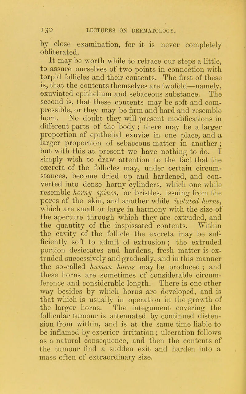 by ^ close examination, for it is never completely obliterated. It may be worth while to retrace our steps a little, to assure ourselves of two points in connection with torpid follicles and their contents. The first of these is, that the contents themselves are twofold—namely, exuviated epithelium and sebaceous substance. The second is, that these contents may be soft and com- pressible, or they may be firm and hard and resemble horn. No doubt they will present modifications in different parts of the body ; there may be a larger proportion of epithelial exuvise in one place, and a larger proportion of sebaceous matter in another; but with this at present we have nothing to do. I simply wish to draw attention to the fact that the excreta of the follicles may, under certain circum- stances, become dried up and hardened, and con- verted into dense horny cylinders, which one while resemble horny spines, or bristles, issuing from the pores of the skin, and another while isolated horns, which are small or large in harmony with the size of the aperture through which they are extruded, and the quantity of the inspissated contents. Within the cavity of the follicle the excreta may be suf- ficiently soft to admit of extrusion ; the extruded portion desiccates and hardens, fresh matter is ex- truded successively and gradually, and in this manner the so-called human horns may be produced; and these horns are sometimes of considerable circum- ference and considerable length. There is one other way besides by which horns are developed, and is that which is usually in operation in the growth of the larger horns. The integument covering the follicular tumour is attenuated by continued disten- sion from within, and is at the same time liable to be inflamed by exterior irritation ; ulceration follows as a natural consequence, and then the contents of the tumour find a sudden exit and harden into a mass often of extraordinary size.