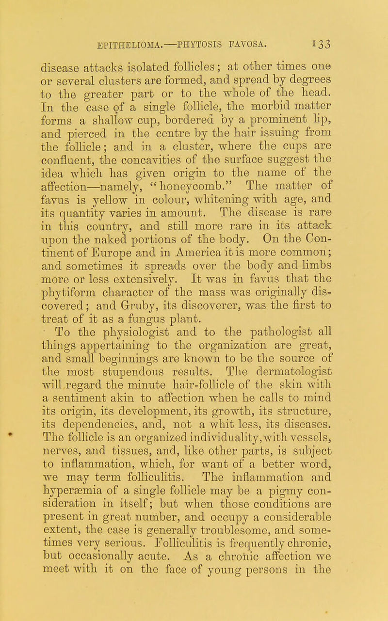 disease attacks isolated follicles; at other times one or several clusters are formed, and spread by degrees to the greater part or to the whole of the head. In the case of a single follicle, the morbid matter forms a shallow cup, bordered by a prominent lip, and pierced in the centre by the hair issuing from the follicle; and in a cluster, where the cups are confluent, the concavities of the surface suggest the idea which has given origin to the name of the affection—namely, honeycomb. The matter of favus is yellow in colour, whitening with age, and its quantity varies in amount. The disease is rare in this country, and still more rare in its attack upon the naked portions of the body. On the Con- tinent of Europe and in America it is more common; and sometimes it spreads over the body and limbs more or less extensively. It was in favus that the phytiform character of the mass was originally dis- covered ; and Gruby, its discoverer, was the first to treat of it as a fungus plant. To the physiologist and to the pathologist all things appertaining to the organization are great, and small beginnings are known to be the source of the most stupendous results. The dermatologist will regard the minute hair-follicle of the skin with a sentiment akin to affection when he calls to mind its origin, its development, its growth, its structure, its dependencies, and, not a whit less, its diseases. The follicle is an organized individuality, with vessels, nerves, and tissues, and, like other parts, is subject to inflammation, which, for want of a better word, we may term folliculitis. The inflammation and hyperemia of a single follicle may be a pigmy con- sideration in itself; but when those conditions are present in great number, and occupy a considerable extent, the case is generally troublesome, and some- times very serious. Folliculitis is frequently chronic, but occasionally acute. As a chronic affection we meet with it on the face of young persons in the