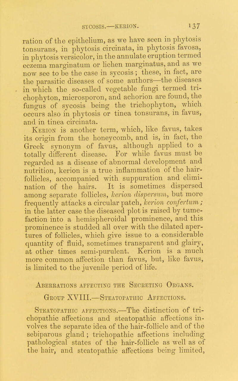 ration of the epithelium, as we have seen in phytosis tonsurans, in phytosis circinata, in phytosis favosa, in phytosis versicolor, in the annulate eruption termed eczema marginatum or lichen marginatus, and as we now see to be the case in sycosis ; these, in fact, are the parasitic diseases of some authors—the diseases . in which the so-called vegetable fungi termed tri- chophyton, microsporon, and achorion are found, the fungus of sycosis being the trichophyton, which occurs also in phytosis or tinea tonsurans, in favus, and in tinea circinata. Kerion is another term, which, like favus, takes its origin from the honeycomb, and is, in fact, the Greek synonym of favus, although applied to a totally different disease. For while favus must be regarded as a disease of abnormal development and nutrition, kerion is a true inflammation of the hair- follicles, accompanied with suppuration and elimi- nation of the hairs. It is sometimes dispersed among separate follicles, Icerion dispersum, but more frequently attacks a circular patch, kerion confertum; in the latter case the diseased plot is raised by tume- faction into a hemispheroidal prominence, and this prominence is studded all over with the dilated aper- tures of follicles, which give issue to a considerable quantity of fluid, sometimes transparent and glairy, at other times semi-purulent. Kerion is a much more common affection than favus, but, like favus, is limited to the juvenile period of life. Aberrations affecting the Secreting Organs. Group XVIII.—Steatopathio Affections. Steatopathic affections.—The distinction of tri- chopathic affections and steatopathic affections in- volves the separate idea of the hair-follicle and of the sebiparous gland ; trichopathic affections including pathological states of the hair-follicle as well as of the hair, and steatopathic affections being limited,