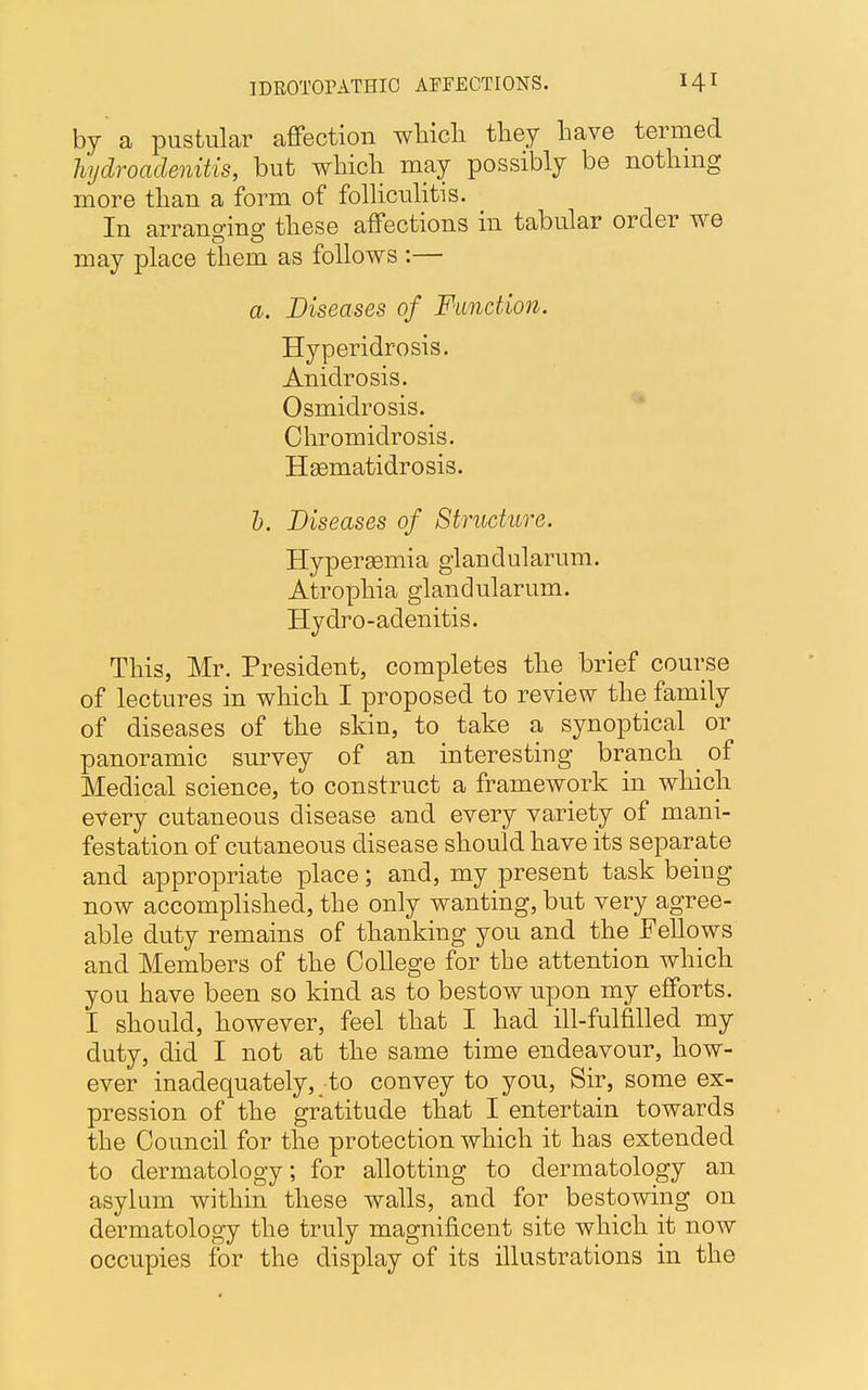 1DR0T0FATHI0 AFFECTIONS. H1 by a pustular affection which they have termed hydradenitis, but which may possibly be nothing more than a form of folliculitis. In arrano-ino' these affections in tabular order we may place them as follows :— a. Diseases of Function. Hyperidrosis. Anidrosis. Osmidrosis. Chromidrosis. Hsematidrosis. b. Diseases of Structure. Hypersemia glandularum. Atrophia glandularum. Hydro-adenitis. This, Mr. President, completes the brief course of lectures in which I proposed to review the family of diseases of the skin, to take a synoptical or panoramic survey of an interesting branch of Medical science, to construct a framework in which every cutaneous disease and every variety of mani- festation of cutaneous disease should have its separate and appropriate place; and, my present task being now accomplished, the only wanting, but very agree- able duty remains of thanking you and the Fellows and Members of the College for the attention which you have been so kind as to bestow upon my efforts. I should, however, feel that I had ill-fulfilled my duty, did I not at the same time endeavour, how- ever inadequately, to convey to you, Sir, some ex- pression of the gratitude that I entertain towards the Council for the protection which it has extended to dermatology; for allotting to dermatology an asylum within these walls, and for bestowing on dermatology the truly magnificent site which it now occupies for the display of its illustrations in the