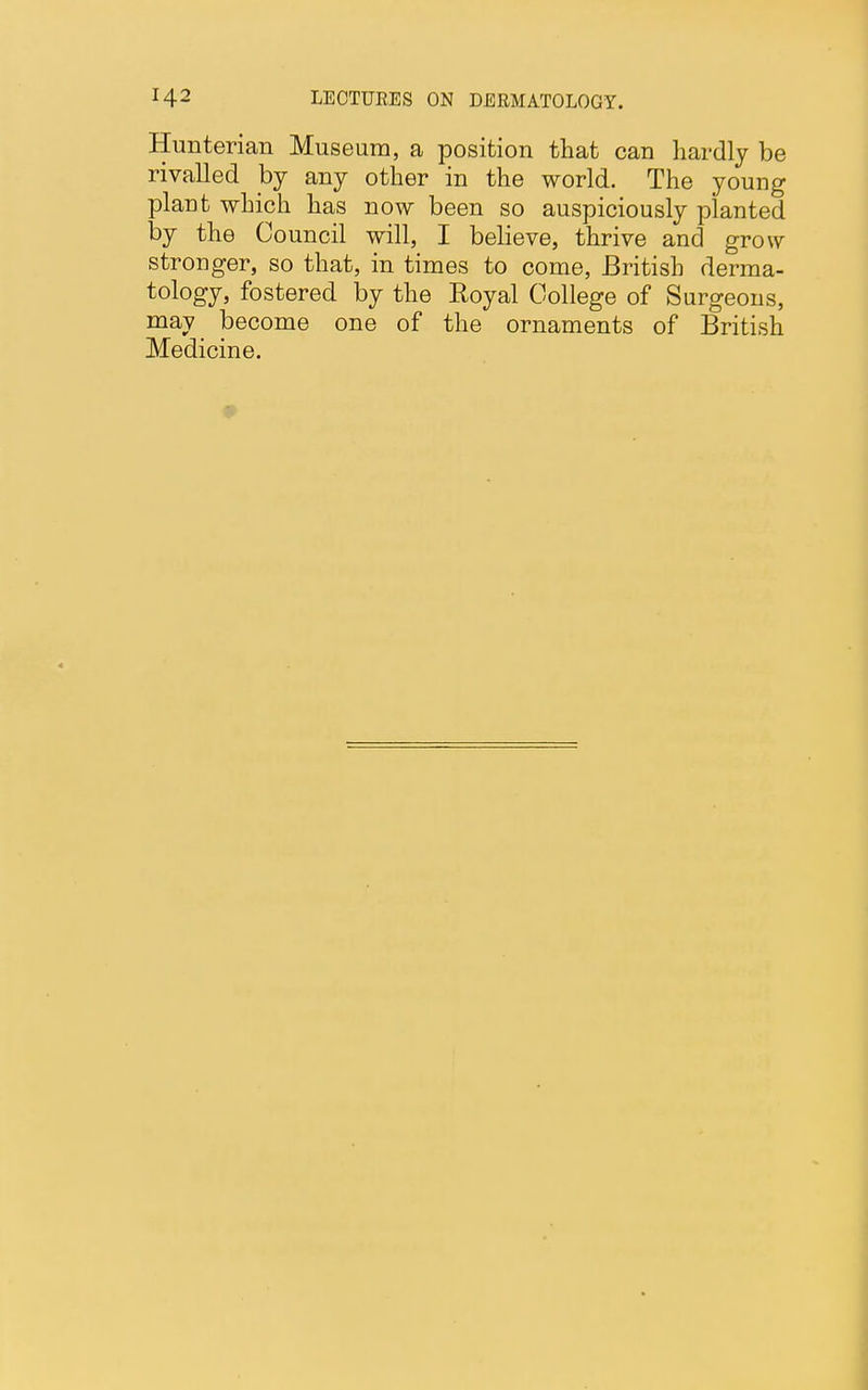 Hunterian Museum, a position that can hardly be rivalled by any other in the world. The young plant which has now been so auspiciously planted by the Council will, I believe, thrive and grow stronger, so that, in times to come, British derma- tology, fostered by the Royal College of Surgeons, may become one of the ornaments of British Medicine.