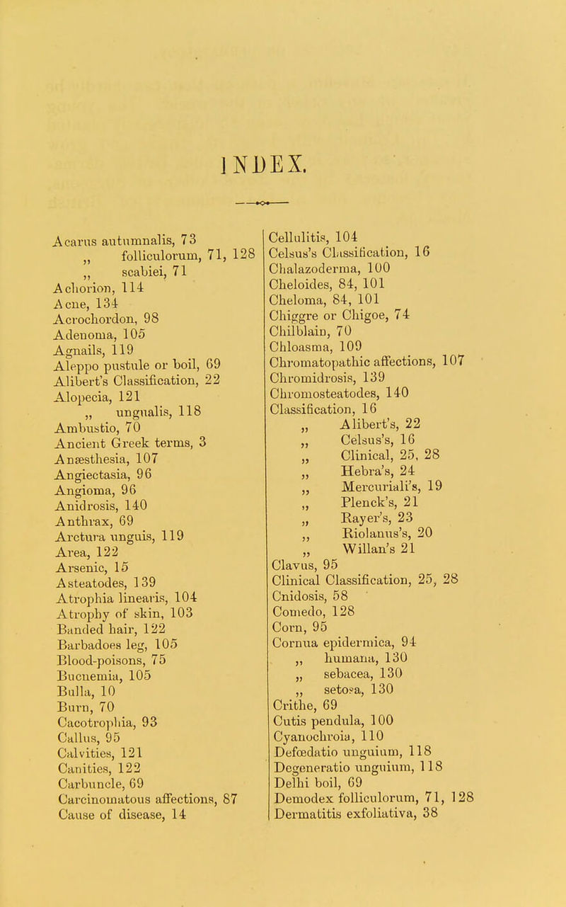INDEX. A cams autumnalis, 73 „ folliculorum, 71, 128 „ scabiei, 71 A chorion, 114 Acne, 134 Acrochordon, 98 Adenoma, 105 Agnails, 119 Aleppo pustule or boil, 69 Alibert's Classification, 22 Alopecia, 121 „ ungualis, 118 Anabustio, 70 Ancient Greek terms, 3 Ansesthesia, 107 Angiectasia, 96 Angioma, 96 Anidrosis, 140 Antbrax, 69 Arctnra unguis, 119 Area, 122 Arsenic, 15 Asteatodes, 139 Atrophia linearis, 104 Atrophy of skin, 103 Banded hair, 122 Barbadoes leg, 105 Blood-poisons, 75 Bucuemia, 105 Bulla, 10 Burn, 70 Cacotrophia, 93 Callus, 95 Calvities, 121 Canities, 122 Carbuncle, 69 Carcinomatous affections, 87 Cause of disease, 14 Cellulitis, 104 Celsus's Classification, 16 Chalazoderma, 100 Cheloides, 84, 101 Cheloma, 84, 101 Chiggre or Chigoe, 74 Chilblain, 70 Chloasma, 109 Chromatopathic affections, 107 Chromidrosis, 139 Chromosteatodes, 140 Classification, 16 Alibert's, 22 „ Celsus's, 16 „ Clinical, 25, 28 Hebra's, 24 „ Mercuriali's, 19 „ Plenck's, 21 „ Bayer's, 23 „ Riolanus's, 20 „ Willan's 21 Clavus, 95 Clinical Classification, 25, 28 Cnidosis, 58 Comedo, 128 Corn, 95 Cornua epidermica, 94 „ humana, 130 „ sebacea, 130 ,, seto?a, 130 Crithe, 69 Cutis pendula, 100 Cyanochi-oia, 110 Defcedatio unguium, 118 Degeneratio unguium, 118 Delhi boil, 69 Demodex folliculorum, 71, 128 Dermatitis exfoliativa, 38