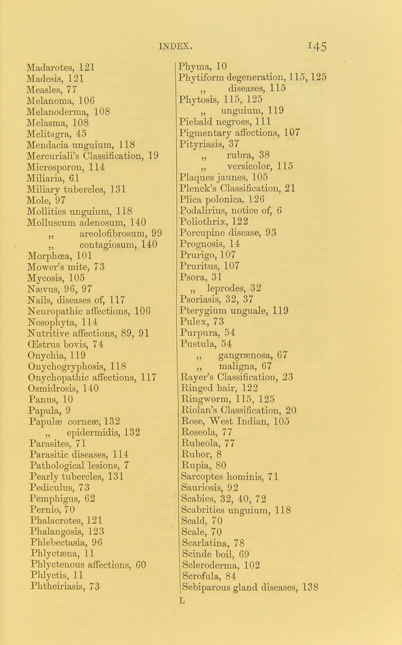 Madarotes, 121 Madesis, 121 Measles, 77 Melanoma, 106 Melanoderma, 108 Melasma, 108 Melitagra, 45 Mendacia unguium, 118 Mercuriali's Classification, 19 Microsporon, 114 Miliaria, 61 Miliary tubercles, 131 Mole, 97 Mollities unguium, 118 Molluscum adenosum, 140 „ areolofibrosum, 99 „ contagiosum, 140 Morphcea, 101 Mower's mite, 73 Mycosis, 105 Nawus, 96, 97 Nails, diseases of, 117 Neuropathic affections, 106 Nosophyta, 114 Nutritive affections, 89, 91 CEstrus bovis, 74 Onychia, 119 Onychogryphosis, 118 Onychopathic affections, 117 Osmidrosis, 140 Panus, 10 Papula, 9 Papula? eornese, 132 „ epiclermidis, 132 Parasites, 71 Parasitic diseases, 114 Pathological lesions, 7 Pearly tubercles, 131 Pediculus, 73 Pemphigus, 62 Pernio, 70 Phalacrotes, 121 Phalangosis, 123 Phlebectasia, 96 Phlyctsena, 11 Phlyctenous affections, 60 Phlyctis, 11 Phtheiriasis, 73 Phyma, 10 Phytiform degeneration, 115,125 „ diseases, 115 Phytosis, 115, 125 „ unguium, 119 Piebald negroes, 111 Pigmentary affections, 107 Pityriasis, 37 „ rubra, 38 „ versicolor, 115 Plaques jaunes, 105 Plenck's Classification, 21 Plica polonica, 126 Podalirius, notice of, 6 Poliothrix, 122 Porcupine disease, 93 Prognosis, 14 Prurigo, 107 Pruritus, 107 Psora, 31 „ leprodes, 32 Psoriasis, 32, 37 Pterygium unguale, 119 Pulex, 73 Purpura, 54 Pustula, 54 ,, gangrenosa, 67 ,, maligna, 67 Payer's Classification, 23 Ringed hair, 122 Ringworm, 115, 125 Riolan's Classification, 20 Rose, West Indian, 105 Roseola, 77 Rubeola, 77 Rubor, 8 Rupia, 80 Sarcoptes hominis, 71 Sauriosis, 92 Scabies, 32, 40, 72 Scabrities unguium, 118 Scald, 70 Scale, 70 Scarlatina, 78 Scinde boil, 69 Scleroderma, 102 Scrofula, 84 Sebiparous gland diseases, 138 L