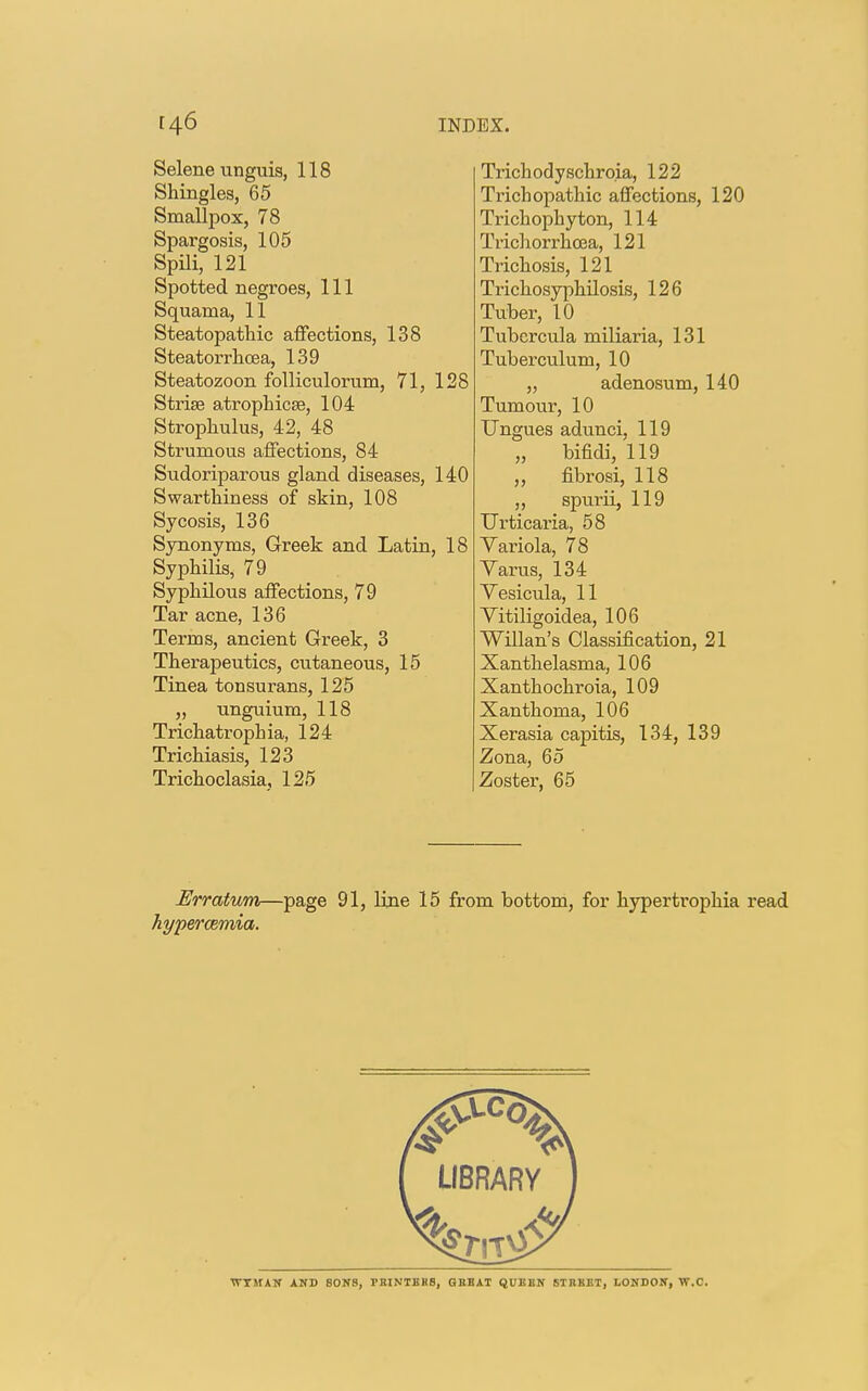 Selene unguis, 118 Shingles, 65 Smallpox, 78 Spargosis, 105 Spili, 121 Spotted negroes, 111 Squama, 11 Steatopathic affections, 138 Steatorrhoea, 139 Steatozoon folliculorum, 71, 128 Striae atrophica?, 104 Strophulus, 42, 48 Strumous affections, 84 Sudoriparous gland diseases, 140 Swarthiness of skin, 108 Sycosis, 136 Synonyms, Greek and Latin, 18 Syphilis, 79 Syphilous affections, 79 Tar acne, 136 Terms, ancient Greek, 3 Therapeutics, cutaneous, 15 Tinea tonsurans, 125 „ unguium, 118 Trichatrophia, 124 Trichiasis, 123 Trichoclasia, 125 Trichodyschro.ia, 122 Trichopathic affections, 120 Trichophyton, 114 Trichorrhcea, 121 Trichosis, 121 Trichosyphilosis, 126 Tuber, 10 Tubcrcula miliaria, 131 Tuberculum, 10 „ adenosum, 140 Tumour, 10 Ungues adunci. 119 „ bifidi,119 ,, fibrosi, 118 ,, spurii, 119 Urticaria, 58 Yariola, 78 Varus, 134 Yesicula, 11 Vitiligoidea, 106 Willan's Classification, 21 Xanthelasma, 106 Xanthochroia, 109 Xanthoma, 106 Xerasia capitis, 134, 139 Zona, 65 Zoster, 65 Erratum—page 91, line 15 from bottom, for hypertrophia read hypercemia. LIBRARY WTMAN AND SONS, TKINTKHS, GREAT QUEBN STREET, LONDON, W.C.