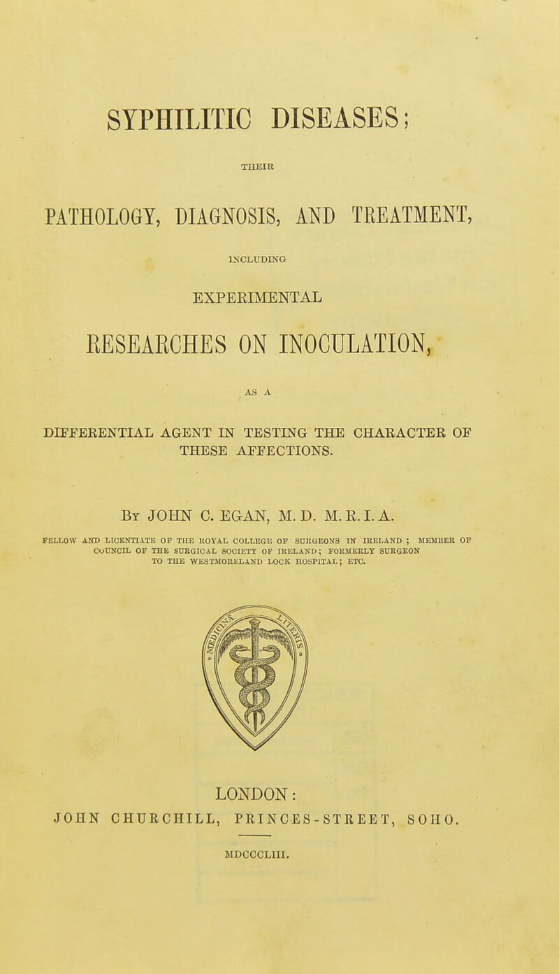 SYPHILITIC DISEASES; TLUSIR PATHOLOGY, DIAGNOSIS, AND TREATMENT, INCLUDING EXPERIMENTAL RESEARCHES ON INOCULATION, AS A DIFFERENTIAL AGENT IN TESTING THE CHARACTER OF THESE AFFECTIONS. By JOHN C. EG AN, M. D. M. R. I. A. fellow and licentiate op the hoyal college of surgeons in ireland ; member of council of the surgical society of ireland; formerly surgeon to the westmoreland lock hospital; etc. LONDON: JOHN CHURCHILL, PRINCES-STREET, SOHO. MDCOCLIII.