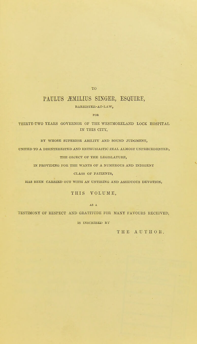 TO PATJLUS ^MILIUS SINGER, ESQUIRE, BARRISTER-AT-LAW, FOR THIRTY-TWO TEAKS GOVERNOR OF THE WESTMORELAND LOCK HOSPITAL IN THIS CITY, BT WHOSE SUPERIOR ABILITY AND SOUND JUDGMENT, UNITED TO A DISINTERESTED AND ENTHUSIASTIC ZEAL ALMOST UNPRECEDENTED, THE OBJECT OF THE LEGISLATURE, IN PROVTDING FOR THE WANTS OF A NUMEROUS AND INDIGENT CLASS OF PATIENTS, HAS BEEN CARRIED OUT WITH AN UNTIRING AND ASSDDUOUS DEVOTION, THIS VOLUME, as x TESTIMONY OF RESPECT AND GRATITUDE FOR MANY FAVOURS RECEIVED, IS INSCRIBED BY THE AUTHOR.