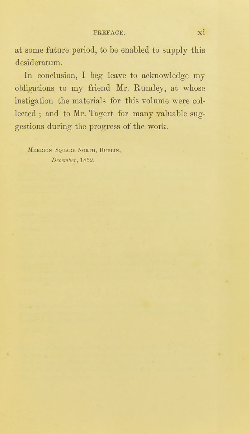 at some future period, to be enabled to supply this desideratum. In conclusion, I beg leave to acknowledge my obligations to my friend Mr. Rumley, at whose instigation the materials for this volume were col- lected ; and to Mr. Tagert for many valuable sug- gestions during the progress of the work. Meheion Square Nokth, Dublin, December, 1852.